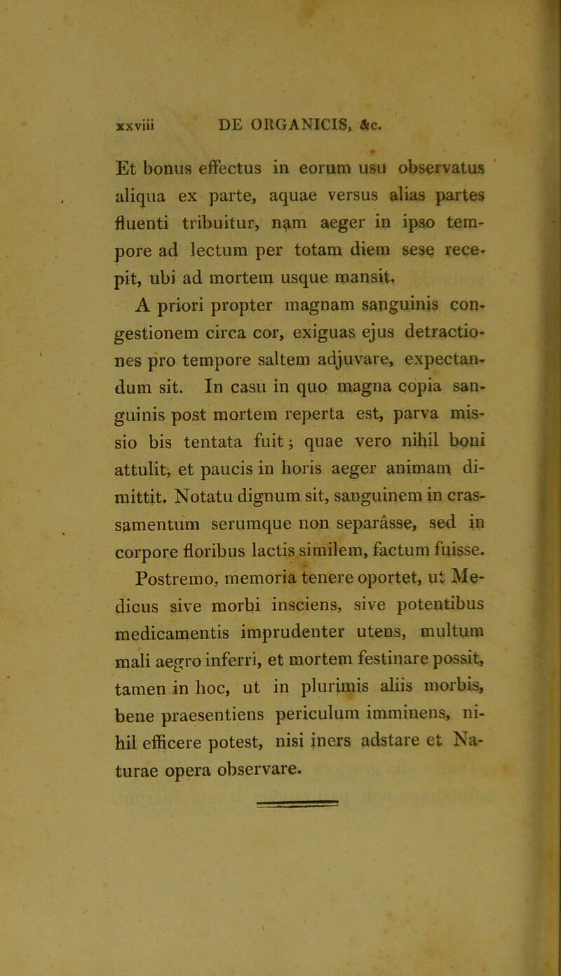 Et bonus effectus in eorum usu observatus aliqua ex parte, aquae versus alias partes fluenti tribuitur, nam aeger in ipso tem- pore ad lectum per totam diem sese rece- pit, ubi ad mortem usque mansit. A priori propter magnam sanguinis con- gestionem circa cor, exiguas ejus detractio- nes pro tempore saltem adjuvare, expectan- dum sit. In casu in quo magna copia san- guinis post mortem reperta est, parva mis- sio bis tentata fuit; quae vero nihil boni attulit, et paucis in horis aeger animam di- mittit. Notatu dignum sit, sanguinem in cras- samentum serumque non separasse, sed in corpore floribus lactis similem, factum fuisse. Postremo, memoria tenere oportet, ut Me- dicus sive morbi insciens, sive potentibus medicamentis imprudenter utens, multum mali aegro inferri, et mortem festinare possit, tamen in hoc, ut in plurimis aliis morbis, bene praesentiens periculum imminens, ni- hil efficere potest, nisi iners adstare et Na- turae opera observare.