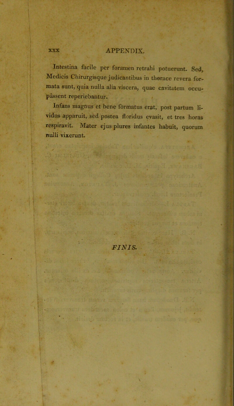 Intestina facile per foramen retrahi potuerunt. Sed, Medicis Chirurgisque judicantibus in thorace revera for- mata sunt, quia nulla alia viscera, quae cavitatem occu- passent reperiebantur. Infans magnus et bene formatus erat, post partum li- vidus apparuit, sed postea floridus evasit, et tres horas respiravit. Mater ejus plures infantes habuit, quorum nulli vixerunt. FINIS.