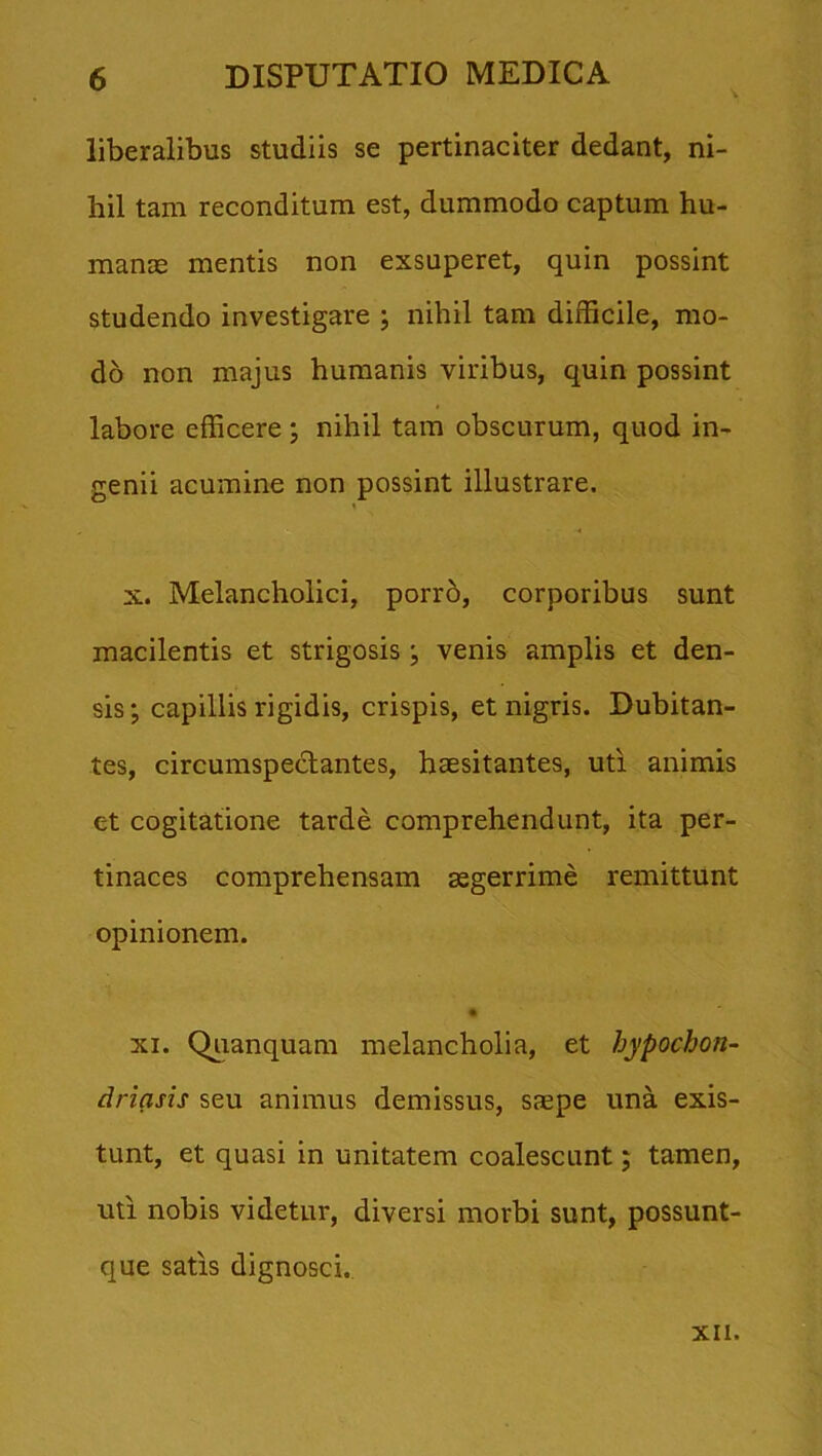 liberalibus studiis se pertinaciter dedant, ni- hil tam reconditum est, dummodo captum hu- manae mentis non exsuperet, quin possint studendo investigare ; nihil tam difficile, mo- do non majus humanis viribus, quin possint labore efficere ; nihil tam obscurum, quod in- genii acumine non possint illustrare. x. Melancholici, porro, corporibus sunt macilentis et strigosis; venis amplis et den- sis; capillis rigidis, crispis, et nigris. Dubitan- tes, circumspectantes, haesitantes, uti animis et cogitatione tarde comprehendunt, ita per- tinaces comprehensam aegerrime remittunt opinionem. xi. Quanquam melancholia, et hypochon- driasis seu animus demissus, saepe una exis- tunt, et quasi in unitatem coalescunt; tamen, uti nobis videtur, diversi morbi sunt, possunt- que satis dignosci. XII.