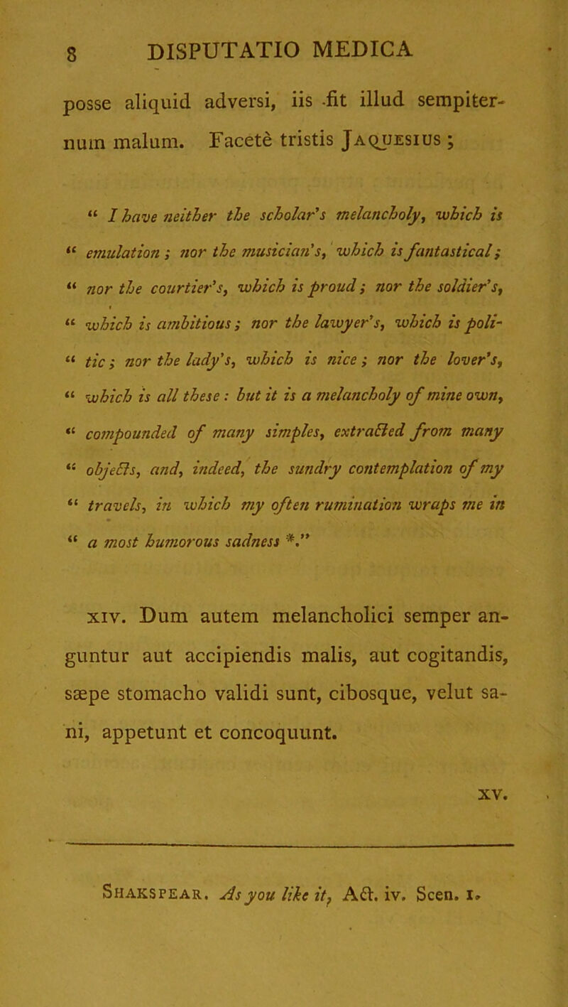 posse aliquid adversi, iis -fit illud sempiter- num malum. Facete tristis Jaquesius ; “ I bave neither the scholar’s melancholy, which is “ emulation ; nor the musician s, which is fantastical; “ nor the courtier’s, which is proud; nor the so!dier’s, “ which is amhitious; nor the lawyer's, which is poli- “ tic; nor the lady’s, which is nice; nor the lover’s, “ which is ali these : but it is a melancholy of mine own, *£ compounded of mciny simples, extraBed from many “ objeEls, and, indeed, the sundry contemplation of my “ travels, in which my often rumination wrups me in “ a jnost humorous sadness xiv. Dum autem melancholici semper an- guntur aut accipiendis malis, aut cogitandis, saepe stomacho validi sunt, cibosque, velut sa- ni, appetunt et concoquunt. XV. Shakspear. Asyou like it, Afr. iv. Scen. I»