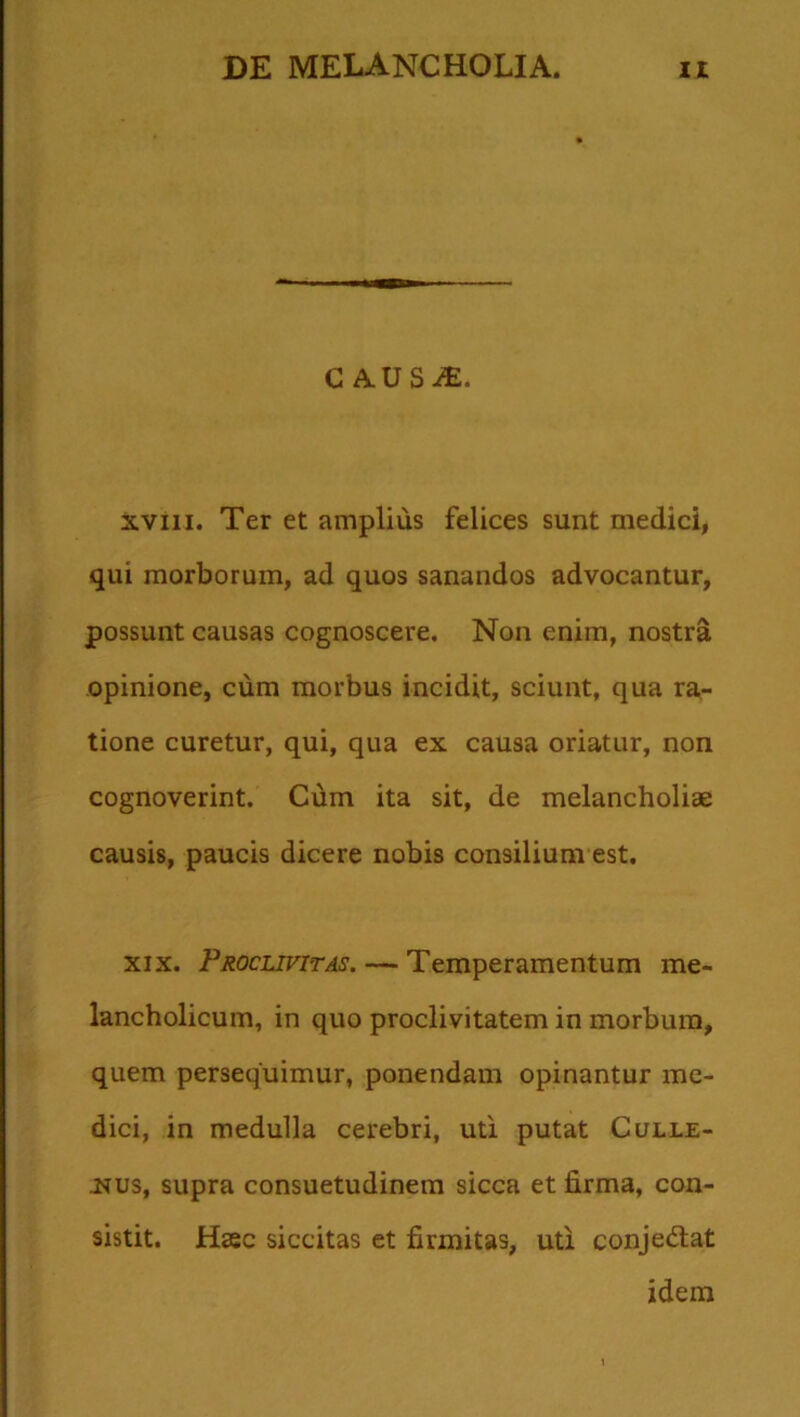 causa:. xviii. Ter et amplius felices sunt medici, qui morborum, ad quos sanandos advocantur, possunt causas cognoscere. Non enim, nostra opinione, cum morbus incidit, sciunt, qua ra- tione curetur, qui, qua ex causa oriatur, non cognoverint. Cum ita sit, de melancholiae causis, paucis dicere nobis consilium est. xix. Proclivitas. — Temperamentum me- lancholicum, in quo proclivitatem in morbum, quem persequimur, ponendam opinantur me- dici, in medulla cerebri, uti putat Culle- nus, supra consuetudinem sicca et firma, con- sistit. Haec siccitas et firmitas, uti conje&at idem