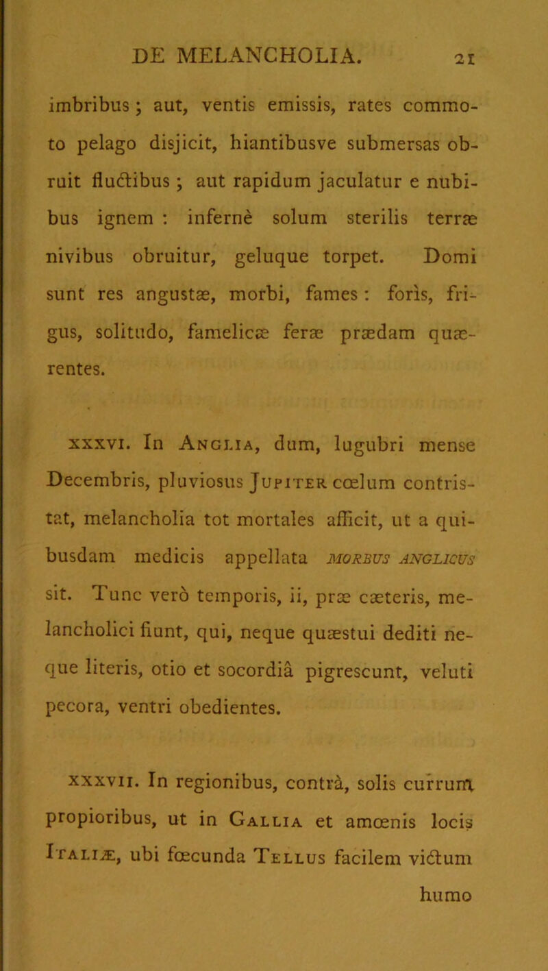 imbribus; aut, ventis emissis, rates commo- to pelago disjicit, hiantibusve submersas ob- ruit flu&ibus; aut rapidum jaculatur e nubi- bus ignem : inferne solum sterilis terrae nivibus obruitur, geluque torpet. Domi sunt res angustae, morbi, fames: foris, fri- gus, solitudo, famelicae ferae praedam quae- rentes. xxxvi. In Angi.ia, dum, lugubri mense Decembris, pluviosus Jupiter coelum contris- tat, melancholia tot mortales afficit, ut a qui- busdam medicis appellata morbus anglicus sit. Tunc vero temporis, ii, prae caeteris, me- lancholici fiunt, qui, neque quaestui dediti ne- que literis, otio et socordia pigrescunt, veluti pecora, ventri obedientes. xxxvii. In regionibus, contrd, solis currunt propioribus, ut in Gallia et amoenis locis Italiae, ubi fcecunda Tellus facilem vidtum humo