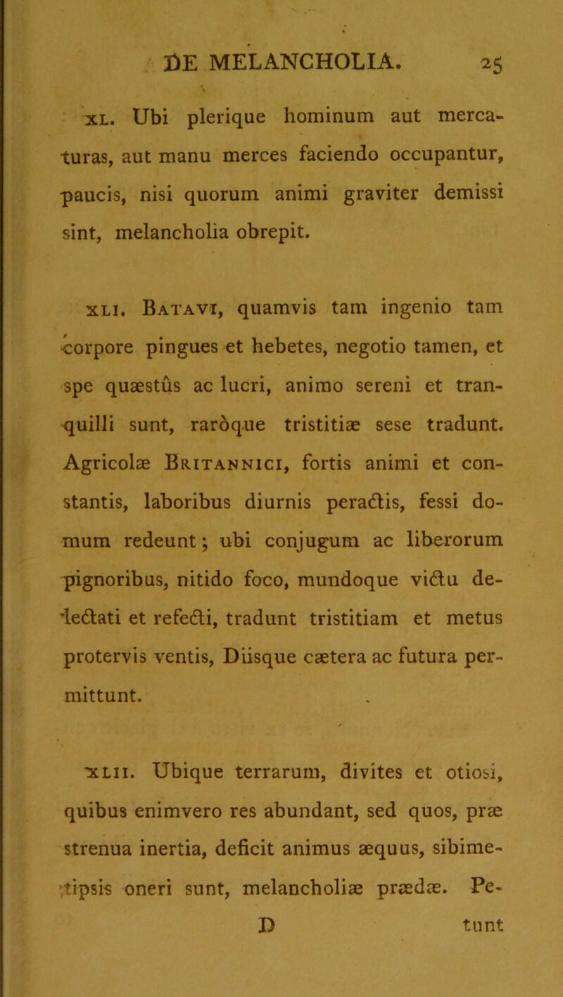 xl. Ubi plerique hominum aut merca- turas, aut manu merces faciendo occupantur, paucis, nisi quorum animi graviter demissi sint, melancholia obrepit. xli. Batavi, quamvis tam ingenio tam •corpore pingues et hebetes, negotio tamen, et spe quaestus ac lucri, animo sereni et tran- quilli sunt, raroque tristitiae sese tradunt. Agricolae Britannici, fortis animi et con- stantis, laboribus diurnis peradtis, fessi do- mum redeunt; ubi conjugum ac liberorum pignoribus, nitido foco, mundoque vi6tu de- ie&ati et refe&i, tradunt tristitiam et metus protervis ventis, Diisque caetera ac futura per- mittunt. to.ii. Ubique terrarum, divites et otiosi, quibus enimvero res abundant, sed quos, prae strenua inertia, deficit animus aequus, sibime- tipsis oneri sunt, melancholiae praedae. Pe- D tunt