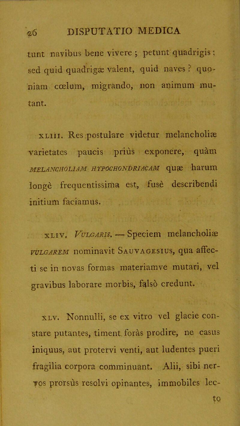 tunt navibus bene vivere ; petunt quadrigis: sed quid quadrigas valent, quid naves ? quo- niam coelum, migrando, non animum mu- tant. xmi. Res postulare videtur melancholiae varietates paucis prius exponere, quam MELANCHOLIAM HYPOCHONDRIACAM qU£C hai'UlU longe frequentissima est, fuse describendi initium faciamus. xliv. Vulgaris. — Speciem melancholiae vulgarem nominavit Sauvagesius, qua affec- ti se in novas formas materiamve mutari, vel gravibus laborare morbis, falso credunt. xlv. Nonnulli, se ex vitro vel glacie con- stare putantes, timent foras prodire, nc casus iniquus, aut protervi venti, aut ludentes pueri fragilia corpora comminuant. Alii, sibi ner- vos prorsus resolvi opinantes, immobiles lec- to