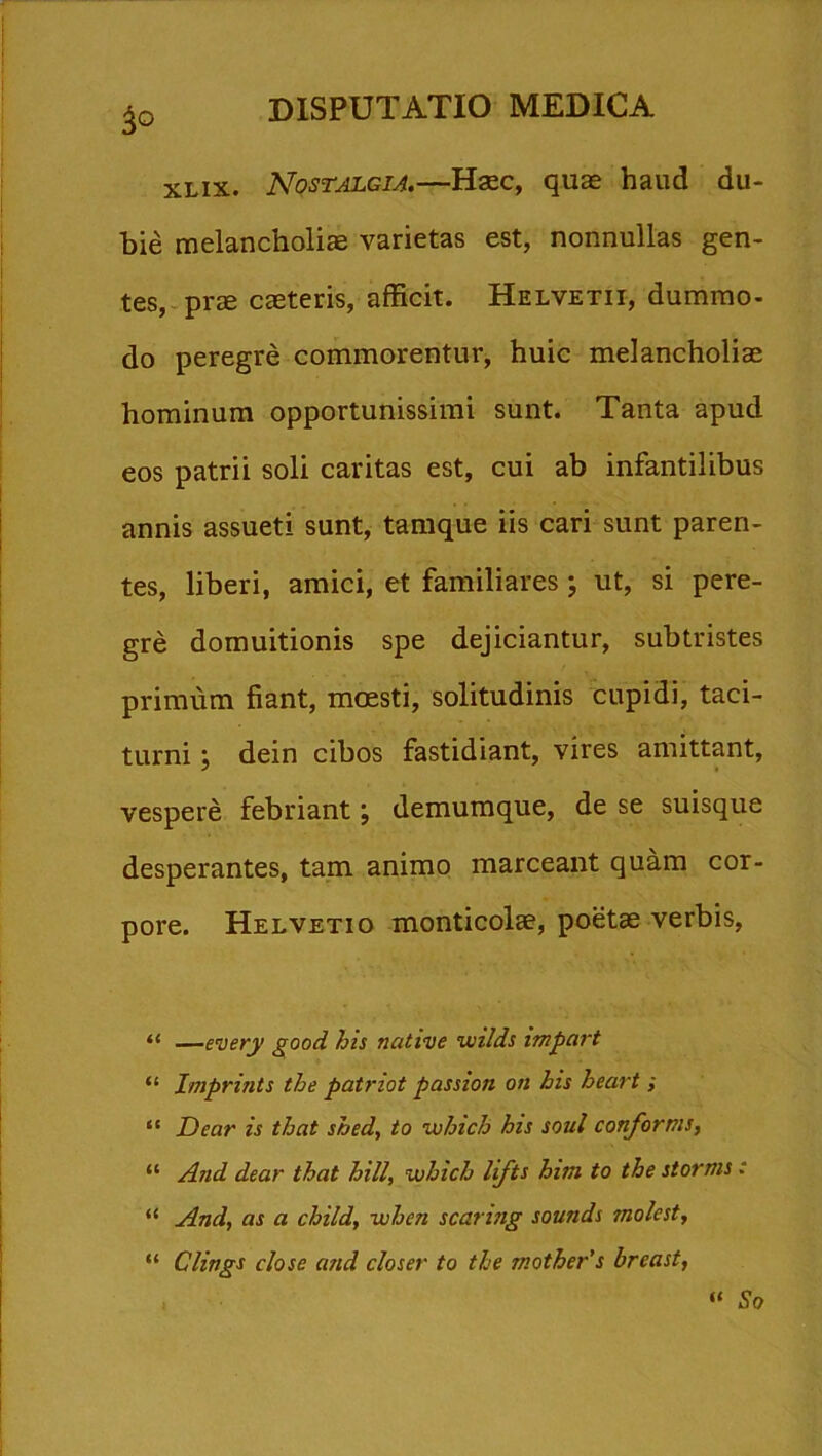 3° XLIX. Nostalgia.—Haec, quae haud du- bie melancholiae varietas est, nonnullas gen- tes, prae caeteris, afficit. Helvetii, dummo- do peregre commorentur, huic melancholiae hominum opportunissimi sunt. Tanta apud eos patrii soli caritas est, cui ab infantilibus annis assueti sunt, tamque iis cari sunt paren- tes, liberi, amici, et familiares ; ut, si pere- gre domuitionis spe dejiciantur, subtristes primum fiant, moesti, solitudinis cupidi, taci- turni ; dein cibos fastidiant, vires amittant, vespere febriant; demumque, de se suisque desperantes, tam animo marceant quam cor- pore. Helvetio monticolae, poetae verbis, “ —every good his native wilds impart “ Imprints the patnot passion on his heart; “ Dear is that shed, to which his soul conforms, “ And dear that hili, which lifts him to the stomis : “ And, as a child, whcn scaring sounds molest, “ Clings close and closer to the mother's breast, “ So