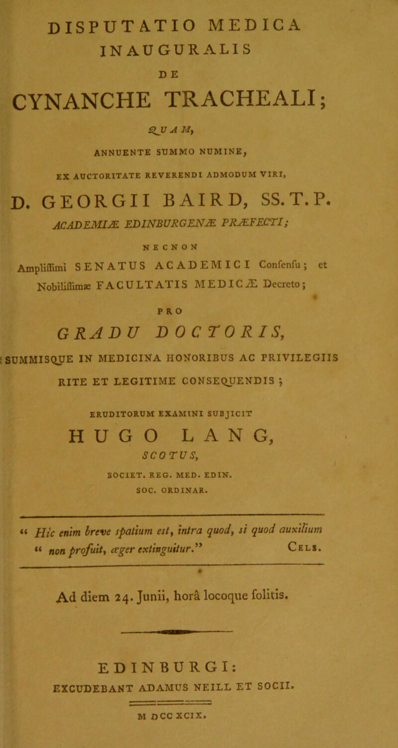 INAUGURALIS D E CYNANCHE TRACHEALI; £>JJ A M, ANNUENTE SUMMO NUMINE, EX AUCTORITATE REVERENDI ADMODUM VIRI, D. GEORGII BAIRD, SS.T.P. AC AD EM VE ED1NBURGENJE PRAEFECTI; N E C N O N Ampliffimi SENATUS ACADEMICI Confenfu; ct Nobiliflimse FACULTATIS MEDICJE Decreto; PRO GRADU DOCTORIS, SUMMISQUE IN MEDICINA HONORIBUS AC PRIVILEGIIS RITE ET LEGITIME CONSEQUENDIS j ERUDITORUM EXAMINI SUBJICIT HUGO LANG, SCOTUS, SOCIET. REG. MED. EDIN. SOC. ORDINAR. “ Hic enim breve spatium est, intra quod, si quod auxilium “ non profuit, <rger cxtinguitur.” Cels. Ad diem 24. Junii, hora locoque folitis. EDINBURGI: EXCUDEBANT ADAMUS NEILL ET SOCII. M OCC XCIX.