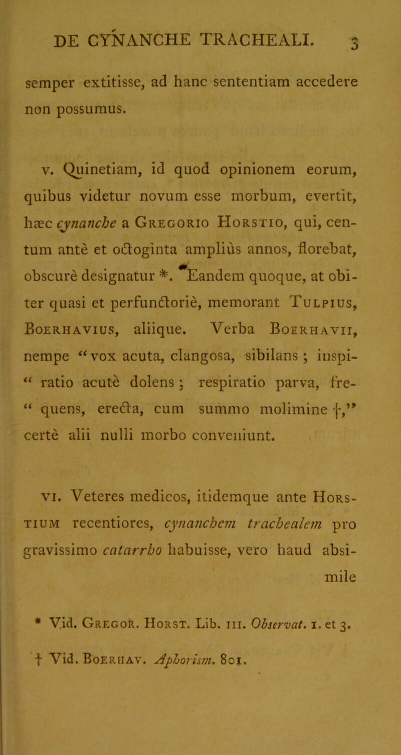 semper extitisse, ad hanc sententiam accedere non possumus. v. Quinetiam, id quod opinionem eorum, quibus videtur novum esse morbum, evertit, haec cynanche a Greggrio Horstio, qui, cen- tum ante et o&oginta amplius annos, florebat, obscure designatur *. Eandem quoque, at obi- ter quasi et perfundtorie, memorant Tulpius, Boerhavius, aliique. Verba Boerhavii, nempe “vox acuta, clangosa, sibilans; inspi- “ ratio acute dolens; respiratio parva, fre- “ quens, eredla, cum summo molimine f,’* certe alii nulli morbo conveniunt. vi. Veteres medicos, itidemque ante Hors- tium recentiores, cynanchem trachealem pro gravissimo catarrho habuisse, vero haud absi- mile * Vid. Gregor. Horsx. Lib. m. Observat. 1. et 3. t Vid. Boerijav. Aphorism. 801.