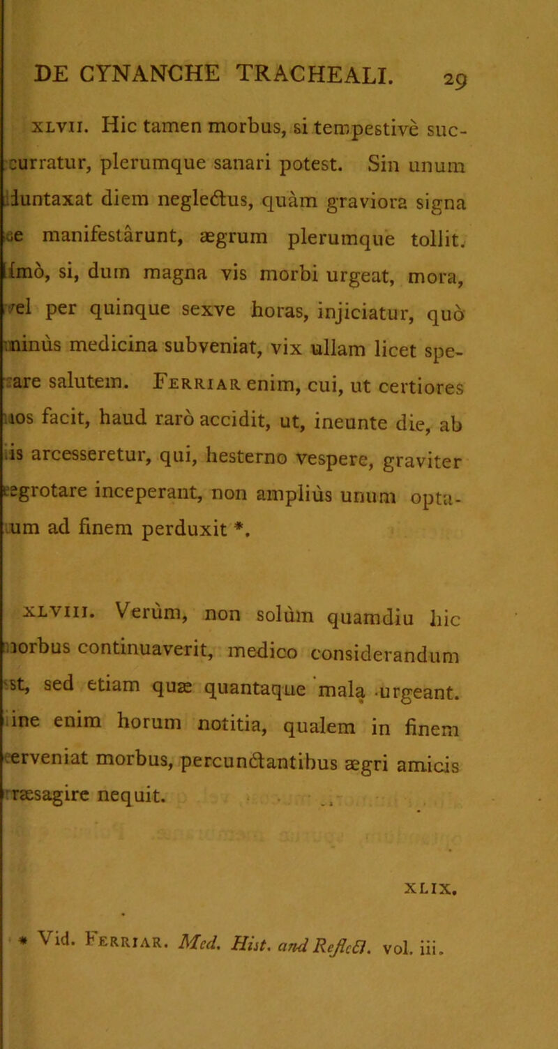 xlvii. Hic tamen morbus, si tempestive suc- curratur, plerumque sanari potest. Sin unum iuntaxat diem negle&us, quam graviora signa «e manifestarunt, aegrum plerumque tollit. Imo, si, dum magna vis morbi urgeat, mora, 'el per quinque sexve horas, injiciatur, quo minus medicina subveniat, vix ullam licet spe- are salutem. Ferri ar enim, cui, ut certiores ios facit, haud raro accidit, ut, ineunte die, ab os arcesseretui, qui, hesterno vespere, graviter eegrotare inceperant, non amplius unum opta- um ad finem perduxit *. ^viii. Verum, non solum quamdiu hic norbus continuaverit, medico considerandum st, sed etiam quae quantaque mala urgeant, ine enim horum notitia, qualem in finem eerveniat morbus, percundfantibus aegri amicis raesagire nequit. XLIX. * Vid. Ferriar. Med, Hiit. and RejlcEl. vol. iii.