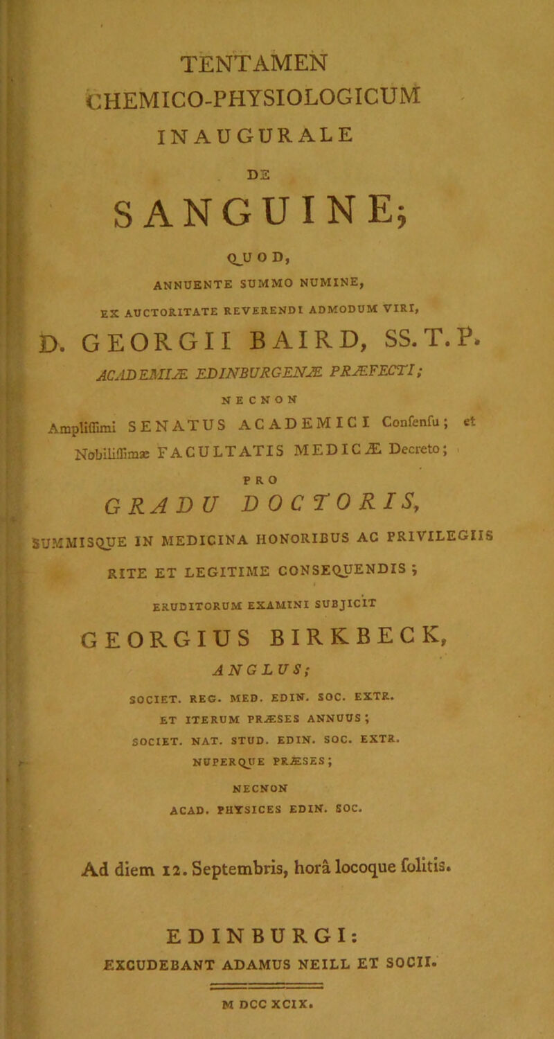 'i_ l f- { i'% TENTAMEN CHEMICO-PHYSIOLOGICUM INAUGURALE DS SANGUINE^ Q_U O D, ANNUENTE SUMMO NUMINE, ES AUCTORITATE REVERENDI ADMODUM VIRI, D. GEORGII BAIRD, SS.T.P. ACjLDKMIJE EDinsurgens PRJEFECTI; N E C N o N AmpliffimI SENATUS ACADEMICI Confenfu; et NobiHffimse FACULTATIS MEDICyE Decreto; PRO GRADU DOCTORIS, BUMMISQUE IN MEDICINA HONORIBUS AC PRIVILEGIIS RITE ET LEGITIME CONSEQUENDIS ; ERUDITORUM EXAMINI SUBJICIT GEORGIUS BIRKBECK, ANGLUS; SOCIET. REG. MED. EDIN, SOC. EXTR. ET ITERUM PR.ESES ANNUUS ; SOCIET. NAT. STUD. EDIN. SOC. EXTR. NUPERQUE IHM.SZS; NECNON ACAD. PHTSICES EDIN. SOC. Ad diem 12. Septembris, hora locoque folitU. r EDINBURGI: EXCUDEBANT ADAMUS NEILL ET SOCII. M DCC XCIX.