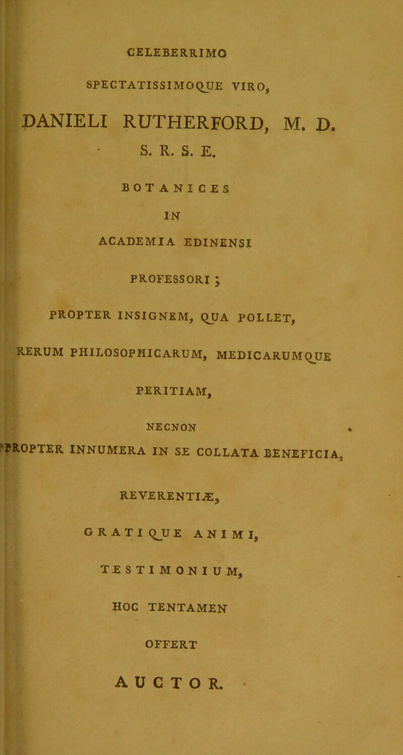 CELEBERRIMO SPECTATISSIMOQUE VIRO, DANIELI RUTHERFORD, M. D. S. R. S. E. BOTANICES IN ACADEMIA EDINENSI PROFESSORI ; PROPTER INSIGNEM, QUA POLLET, RERUM PHILOSOPHICARUM, MEDICARUMQUE PERITIAM, NECNON ‘PROPTER INNUMERA IN SE COLLATA BENEFICIA, REVERENTIJE, GRATIQ^UE ANIMI, TESTIMONIUM, HOC TENTAMEN OFFERT