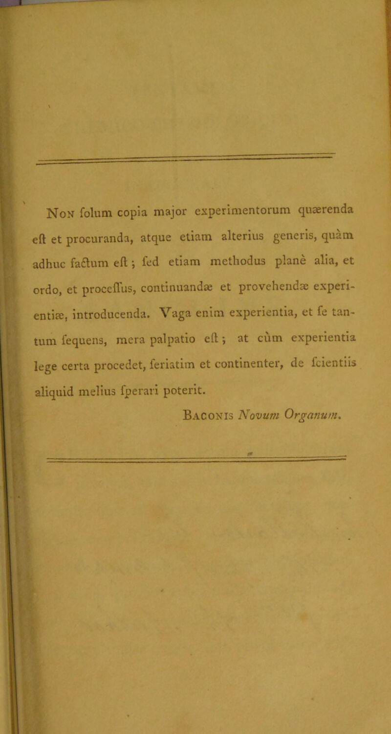 Non foluni copia major experimentorum quaerenda eft et procuranda, atque etiam alterius generis, quam adhuc faftum eft; fed etiam methodus plane alia, et ordo, et proceflus, continuandae et provehendae experi- entia;, introducenda. Vaga enim experientia, et fe tan- tum fequens, mera palpatio eft; at cum experientia lege certa procedet, feriatim et continenter, de fcientiis aliquid melius fperaii poterit. BAGONIS Novum Organum.