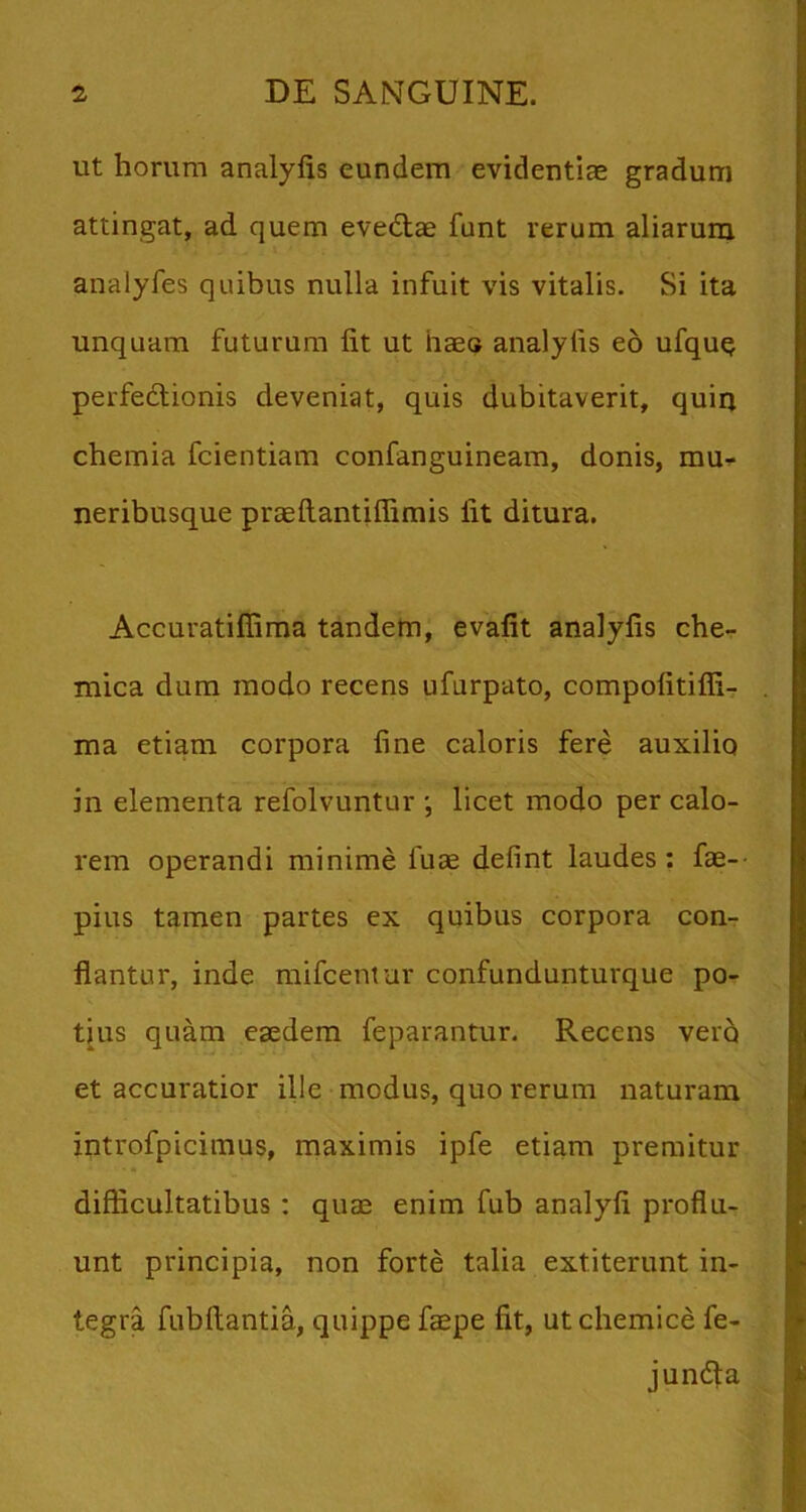 ut horum analyfis eundem evidentias gradum attingat, ad quem evedlae funt rerum aliarum analyfes quibus nulla infuit vis vitalis. Si ita unquam futurum Iit ut haeo analyfis eo ufque perfedtionis deveniat, quis dubitaverit, quiq chemia fcientiam confanguineam, donis, mu^ neribusque praeftantiffimis Iit ditura. Accuratillima tandetn, evafit analyfis che- mica dura modo recens ufurpato, compofitiffi- ma etiam corpora fine caloris fere auxilio in elementa refolvuntur licet modo per calo- rem operandi minime fuae defint laudes : fae-- pius tamen partes ex quibus corpora con-r flantur, inde mifceniur confundunturque po- tius quam eaedem feparantur. Recens ver5 et accuratior ille modus, quo rerum naturam introfpiciraus, maximis ipfe etiam premitur difflcultatibus: qiite enim fub analyfi proflu- unt principia, non forte talia extiterunt in- tegra fubftantia, quippe faepe fit, ut chemice fe- jundla