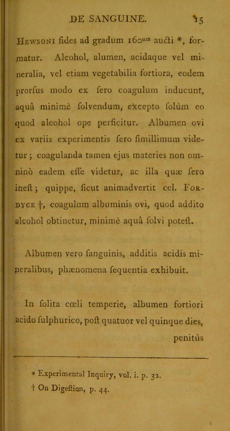 He wsoNi fides ad gradum 160““’ audii *, for- matur. Alcohol, alumen, acidaque vel mi- neralia, vel etiam vegetabilia fortiora, eodem prorfus modo ex fero coagulum inducunt, aqua minime folvendum, excepto folum eo quod alcohol ope perficitur. Albumen ovi ex variis experimentis fero fimillimura vide- tur; coagulanda tamen ejus materies non om- nino eadem effe videtur, ac illa quae fero ineft; quippe, licut animadvertit cel. For- DYCE f, coagulum albuminis ovi, quod addito alcohol obtinetur, minime aqua folvi potefl. Albumen vero fanguinis, additis acidis mi- neralibus, phaenomena fequentia exhibuit. In folita coeli temperie, albumen fortiori acido fulphurico, poft quatuor vel quinque dies, penitus * Experimental Inquiry, vol. i. p. 32. f On Digeftiqn, p. 44.