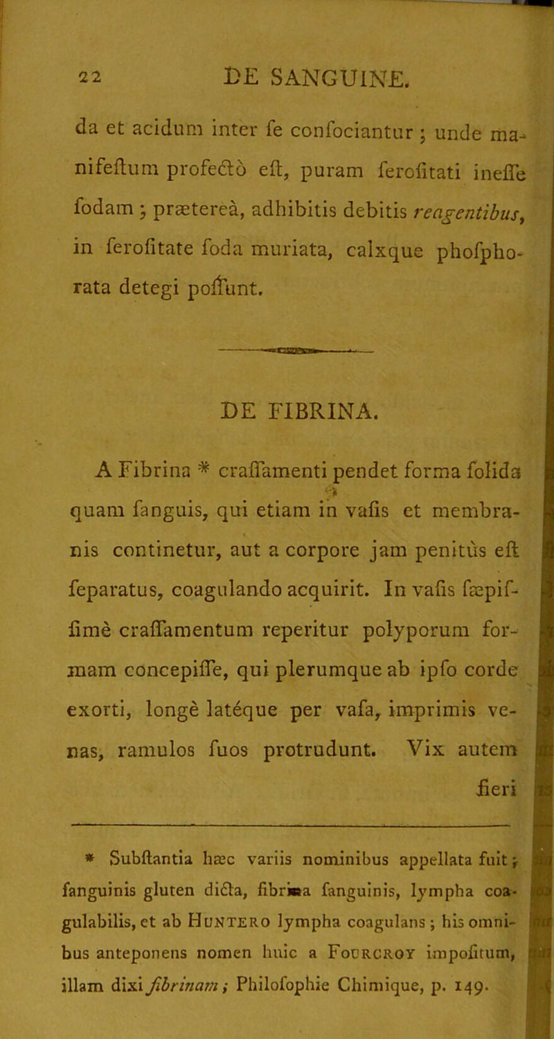 da et acidum inter fe confociantur ; unde ma-» nifeftum profedo eft, puram ferofitati ineJTe fodam j praeterea, adhibitis debitis reagentibus^ in ferofitate foda muriata, calxque phofpho- rata detegi poltunt. DE FIBRINA. A Fibrina * craflamenti pendet forma foHda quam fanguis, qui etiam in valis et membra- nis continetur, aut a corpore jam penitus eft feparatus, coagulando acquirit. In vafis faepif- fime craffamentum reperitur polyporum for-^ mam concepifle, qui plerumque ab ipfo corde exorti, longe lateque per vafa, imprimis ve- nas, ramulos fuos protrudunt. Vix autem Feri * Subftantia ha;c variis nominibus appellata fuit f fanguinis gluten di£la, fibriea fanguinis, lympha coa- gulabilis, et ab Huntero lympha coagulans ; his omni- bus anteponens nomen huic a Fodrcroy impolitum, illam dixi fibrinam i Philofophie Chimique, p. 149.