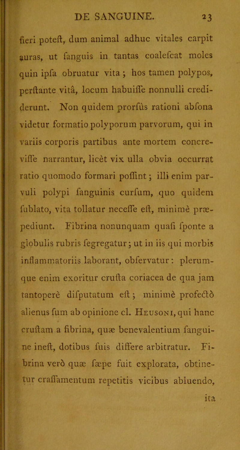 fieri poteft, dum animal adhuc vitales carpit ^luras, ut fanguis in tantas coalefcat moles quin ipfa obruatur vita ; hos tamen polypos, perflante vita, locum habuilTe nonnulli credi- derunt. Non quidem prorfus rationi abfona videtur formatio polyporum parvorum, qui in variis corporis partibus ante mortem concre- vifle narrantur, licet vix ulla obvia occurrat ratio quomodo formari poflint; illi enim par- vuli polypi fanguinis curfum, quo quidem fublato, vita tollatur necefle eft, minime prae- pediunt. Fibrina nonunquam quali fponte a globulis rubris fegregatur; ut in iis qui morbis inflammatoriis laborant, obfervatur: plerum- que enim exoritur crufta coriacea de qua jam tantopere difputatum efl;; minimd profedlb alienus fum ab opinione cl. Heusoni, qui hanc cruftam a fibrina, quae benevalentium fangui- ne ineft, dotibus fuis differe arbitratur. Fi- brina verb quae faepe fuit explorata, obtine- tur craflamentum repetitis vicibus abluendo, ita