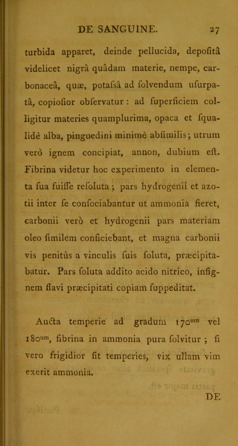 turbida apparet, deinde pellucida, depolita videlicet nigra quadam materie, nempe, car- bonacea, quse, potafsa ad folvendum ufurpa- ta, copiolior obfervatur : ad fuperficiem col- ligitur materies quamplurima, opaca et fqua- lide alba, pinguedini minime ablimilis; utrum vero ignem concipiat, annon, dubium eft. Fibrina videtur hoc experimento in elemen- ta fua fuifle refoluta ; pars hydrogenii et azo- tii inter fe confociabantur ut ammonia fieret, carbonii ver6 et hydrogenii pars materiam oleo fimilem conficiebant, et magna carbonii vis penitus a vinculis fuis foluta, praecipita- batur. Pars foluta addito acido nitrico, infig- nem flavi praecipitati copiam fuppeditat. Au6la temperie ad gradum 170™ vel iSo'»®, fibrina in ammonia pura folvitur ; fi vero frigidior fit temperies, vix ullam vim exerit ammonia. DE