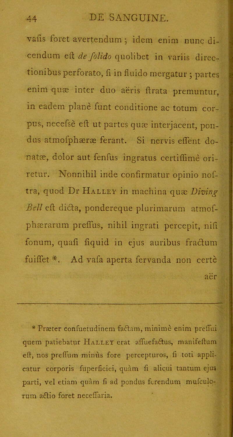 vafis foret avertendum • idem enim nunc di- cendum eft de folido quolibet in variis direc- tionibus perforato, fi in fluido mergatur ; partes enim qu$ inter duo aeris ftrata premuntur, in eadem plane funt conditione ac totum cor- pus, necefse eft ut partes quas interjacent, pon- dus atmofphaerce ferant. Si nervis eflent do- natae, dolor aut fenfus ingratus certiflime ori- retur. Nonnihil inde confirmatur opinio nof- tra, quod Dr Halley in machina qu^e Diving Bell eft didta, pondereque plurimarum atmof- phaerarum preflTus, nihil ingrati percepit, nifi fonum, quafi fiquid in ejus auribus fradlum fuiflet Ad vafa aperta fervanda non certe aer * Praster confuetudinem faflam, minime enim prelTiii quem patiebatur Halley erat affuefaftus, manifeftum eft, nos preflum miniis fore percepturos, fi toti appli- catur corporis fuperficiei, quam fi alicui tantum ejus parti, vel etiam quam fi ad pondus ftrenduni mufculo- rum a£tio foret necefiaria.