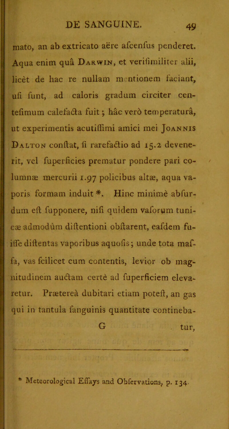 mato, an ab extricato aere afcenfus penderet. Aqua enim qua Darwin, et verifimilirer alii, licet de hac re nullam m ntionem faciant, uli funt, ad caloris gradum circiter cen- telimum calefada fuit; hac ver6 temperatura, ut experimentis acutillimi amici mei Joannis Dalton conftat, fi rarefadio ad 15.2 devene- rit, vel fuperficies prematur pondere pari co- lumnae mercurii 1.97 policibus altae, aqua va- poris formam induit *. Hinc minime abfur- dum eft fupponere, nili quidem vaforum tuni- cae admodum dillentioni obftarent, eafdem fu- ilfe diftentas vaporibus aquolis; unde tota maf- fa, vas fcilicet cum contentis, levior ob mag- nitudinem audam certe ad fuperficiem eleva- retur. Praeteret dubitari etiam potefl, an gas qui in tantula fanguinis quantitate contineba- G tur, * Meteorological Effays and Obfervadons, p. I34>