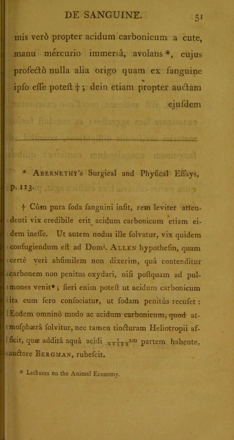 mis vero propter acidum carbonicum a cute, manu mercurio immersa, avolans*, cujus profedlo nulla alia origo quam ex fanguine ipfo elTe poteft f ; dein etiam propter audiam ejufdem * Abernethy’s Surgical and Phyfical Eflays, P-“3- f Cum pura foda fanguini infit, rem leviter atten- denti vix credibile erit^ acidum carbonicum etiam ei- dem ineffe. Ut autem nodus ille folvatur, vix quidem confugiendum eft ad Dom'. Allen hypothefin, quam I certe yeri abfimilem non dixerim, qua contenditur .carbonem non penitus oxydari, nili poftquam ad pul- !mones venit*; fieri enim poteft ut acidum carbonicum : ita cum fero confociatur, ut fodam penitus recufet: ! Eodem omnino modo ac acidum carbonicum, quod- at- mofphsera folvitur, nec tamen tindluram Heliotropii af- ficit, quae addita aqua acidi partem habente, audlore Bergman, rubefcit. * Ledlures on the Aniraal Economy.