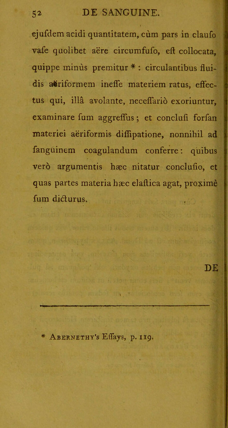 ejufdem acidi quantitatem, cum pars in claufo vafe quolibet aere circumfufo, eft collocata, quippe minus premitur * : circulantibus flui- dis attriformem inefle materiem ratus, effec- tus qui, illa avolante, necelTario exoriuntur, examinare fum aggrefliis; et conclufi forfan materiei aeriformis difflpatione, nonnihil ad fanguinem coagulandum conferre; quibus vero argumentis haec nitatur conclufio, et quas partes materia haec elaftica agat, proxime fum didlurus. DE * Abernethy’s Eflays, p. 119.