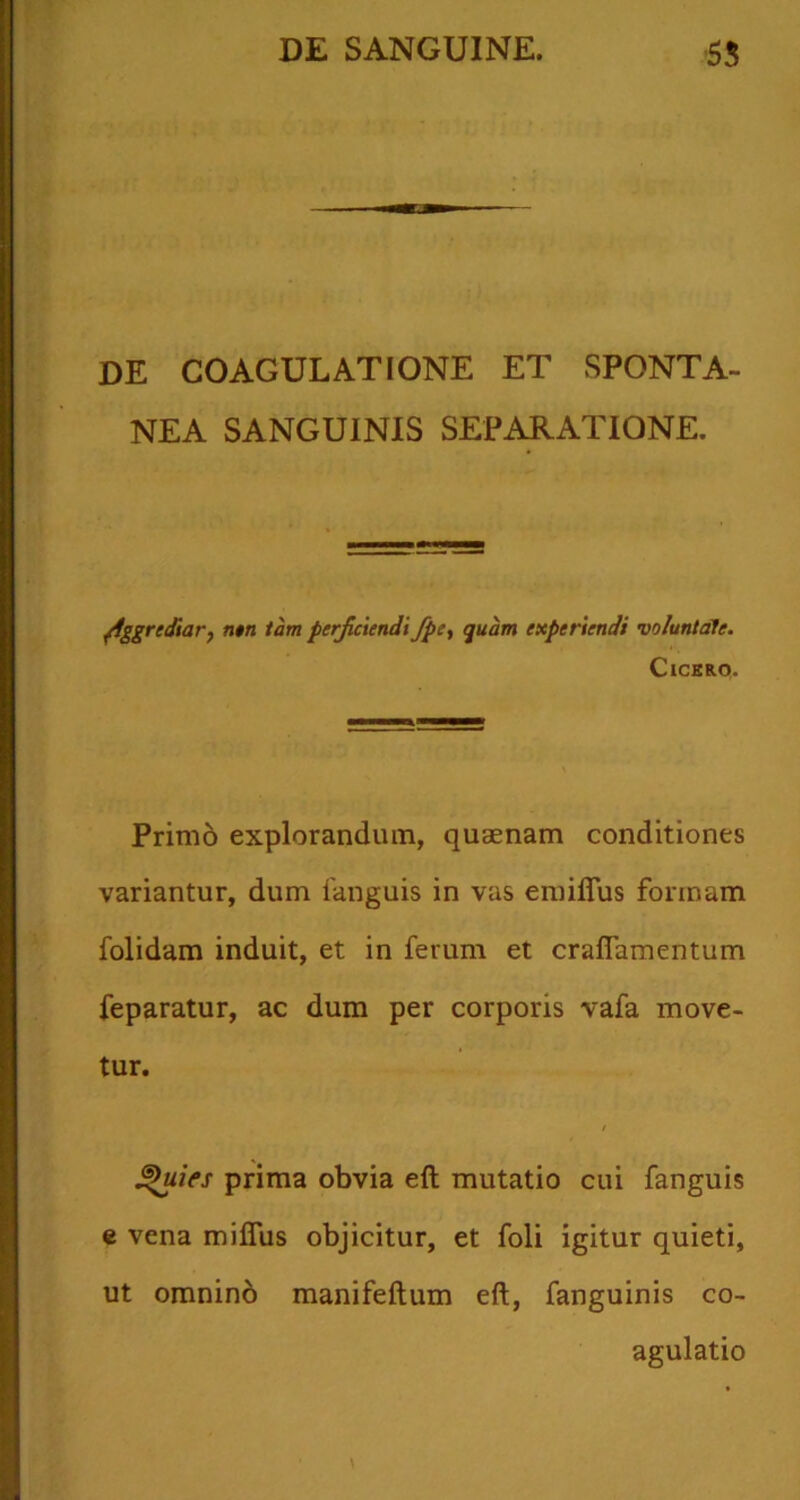 DE COAGULATIONE ET SPONTA- NEA SANGUINIS SEPARATIONE. Aggrediarj n$n tam perjicundt fpc^ quam experiendi voluntate. ClCKRO- Prim6 explorandum, quaenam conditiones variantur, dum fanguis in vas emilTus formam folidam induit, et in ferum et craflamentum feparatur, ac dum per corporis vafa move- tur. ^ies prima obvia eft mutatio cui fanguis c vena milTus objicitur, et foli igitur quieti, ut omninb manifeftum eft, fanguinis co- agulatio