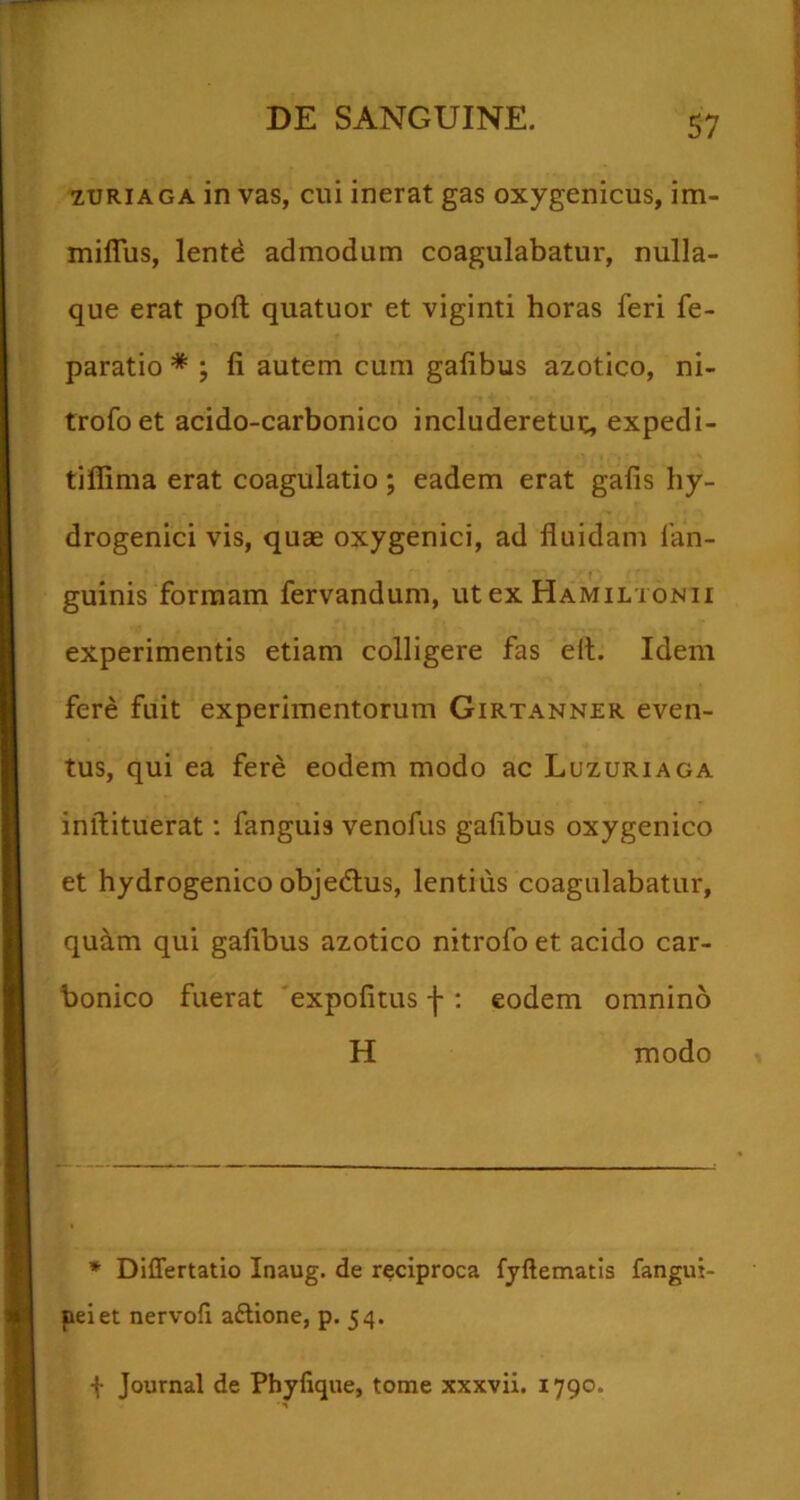 ZURIAGA in vas, cui inerat gas oxygenicus, im- miflus, lente admodum coagulabatur, nulla- que erat poft quatuor et viginti horas feri fe- paratio * ; fi autem cum gafibus azotico, ni- trofoet acido-carbonico includeretuc, expedi- tilfima erat coagulatio; eadem erat gafis hy- drogenici vis, quae oxygenici, ad fluidam fan- guinis formam fervandum, ut ex Hamiltonii experimentis etiam colligere fas elt. Idem fere fuit experimentorum Girtanner even- tus, qui ea fere eodem modo ac Luzuriaga inftituerat; fanguis venofus gafibus oxygenico et hydrogenico objedlus, lentius coagulabatur, quam qui gafibus azotico nitrofo et acido car- bonico fuerat 'expofitus -j-: eodem omnino H modo * Differtatio Inaug. de reciproca fyftematis fangui- peiet nervofi aftione, p. 54. -{- Journal de Phyfique, tome xxxvii. 1790.