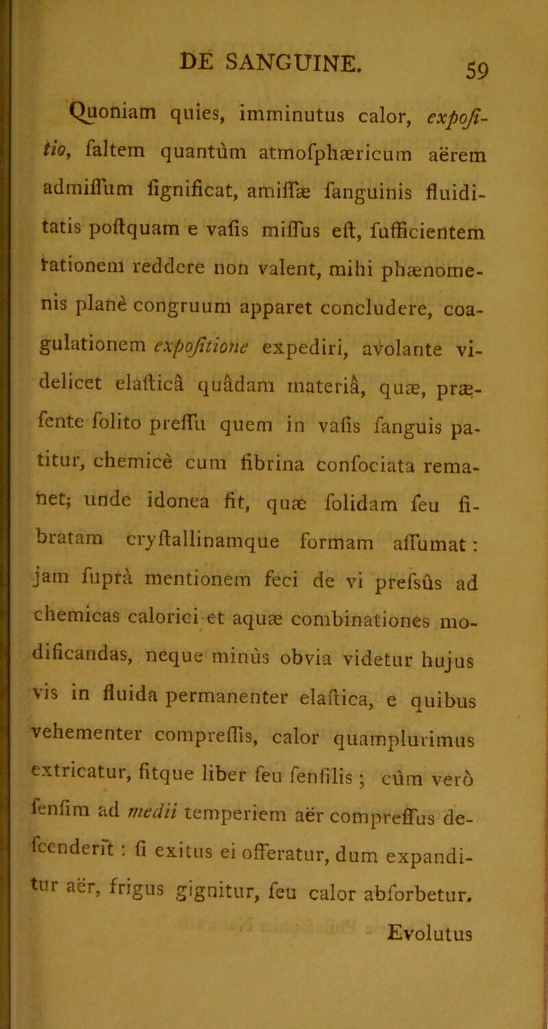 Quoniam quies, imminutus calor, expoji- tio, faltem quantum atmofphaericum aerem admifliim fignificat, amilTas fanguinis fluidi- tatis poftquam e valis mifllis eft, fufficientem tationem reddere non valent, mihi phaenome- nis plane congruum apparet concludere, coa- gulationem expojitione expediri, avolante vi- delicet elaftica quadam materi^, qu£e, pr£^- fente folito preflii quem in vafis fanguis pa- titur, chemice cum fibrina confociata rema- het; unde idonea fit, quae folidam Teu fi- bratam cryftallinamque formam afiumat: jam fupra mentionem feci de vi prefsus ad chemicas calorici et aquae combinationes mo- dificandas, neque minus obvia videtur hujus vis in fluida permanenter elaftica, e quibus vehementer comprelTis, calor quamplurimus extricatur, fitque liber feu fenfilis j cum ver6 fenfim ad medii temperiem aer comprelTus de- fccnderft : fi exitus ei offeratur, dum expandi- tur aer, frigus gignitur, feu calor abforbetur. Evolutus