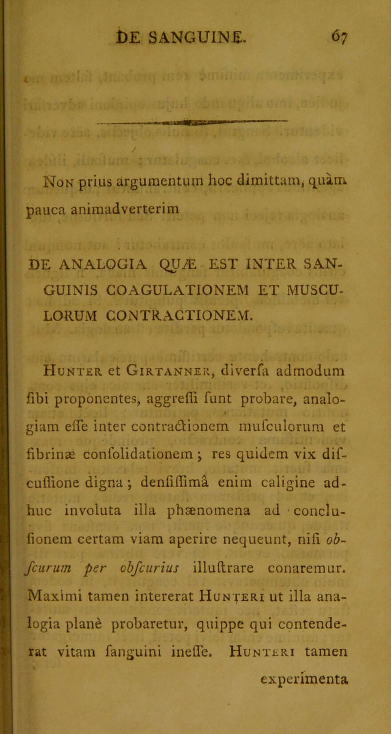 Non prius argumentuiji hoc dimittam, q^ium pauca animadverterim DE ANALOGIA QUiE EST INTER SAN- GUINIS COAGULATIONEM ET MUSCU- LORUM CONTRACTIONEM. Hunter et Girtanner, diverfa admodum fibi proponentes, aggreffi funt probare, analo- f giam elfe inter contradionem mufculorura et fibrinae confolidationem ; res quidem vix dif- cuffione digna ; denfiflima enim caligine ad- huc involuta illa phaenomena ad conclu- fionem certam viam aperire nequeunt, nili ob- Jcurum per obfcurius illuftrare conaremur. Maximi tamen intererat Hunteri ut illa ana- logia plane probaretur, quippe qui contende- rat vitam fanguini inefle. Hunteri tamen experimenta