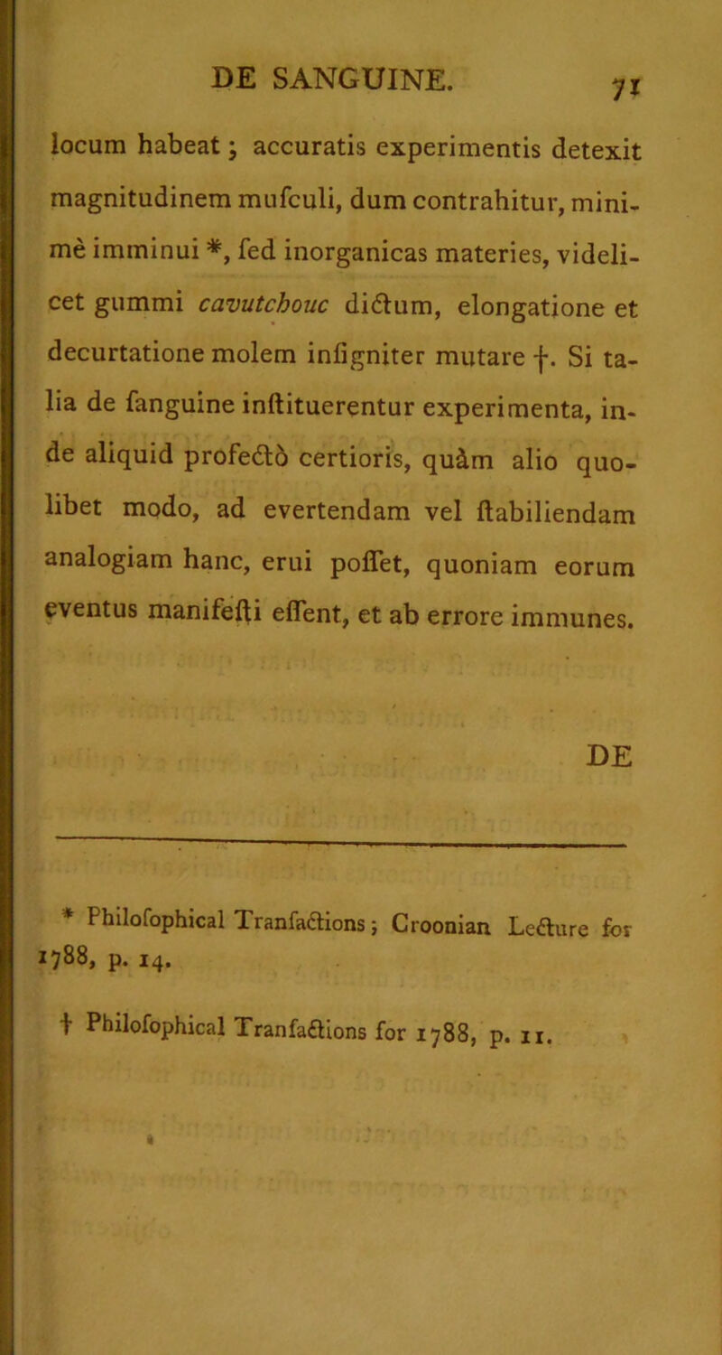 71 locum habeat j accuratis experimentis detexit magnitudinem mufculi, dum contrahitur, mini- me imminui fed inorganicas materies, videli- cet gummi cavutchouc di61um, elongatione et decurtatione molem inligniter mutare f. Si ta- lia de fanguine inftituerentur experimenta, in- de aliquid profedlb certioris, quim alio quo- libet modo, ad evertendam vel ftabiliendam analogiam hanc, erui poflet, quoniam eorum eventus manifefti eflent, et ab errore immunes. DE * Philofophical Tranfaflions; Croonian Lefture for 1788, p. 14. t Philofophical Tranladions for 1788, p. n.