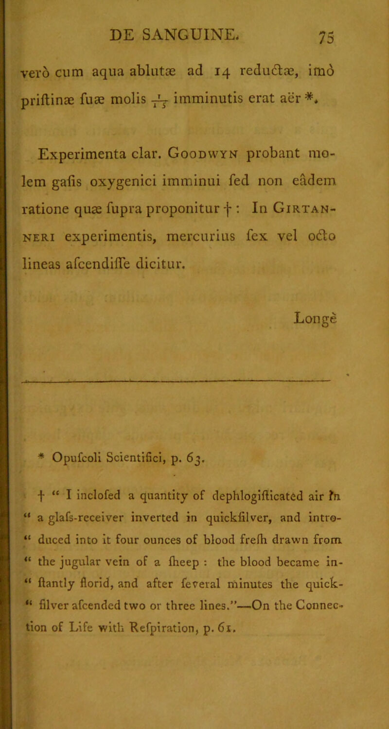vero cum aqua ablutae ad 14 redudiae, imo priftinae fuae molis imminutis erat aer *. Experimenta clar. Goodwyn probant mo- lem gafis oxygenici imminui fed non eadem ratione quae fupra proponitur f : In Girtan- NERi experimentis, mercurius fex vel odio lineas afcendilTe dicitur. Longe * Opufcoli Scientifici, p. 63. “ I inclofed a quantity of dephloglftlcated alr fn “ a glafs-receiver inverted in quickfilver, and intro- “ duced into it four ounces of blood frelh drawn from. “ the jugular vein of a ftieep : the blood became in- “ ftantly florid, and after feveral minutes the quick- “ filver afcended two or three lines.”—On the Connec- tion of Life with Refpiration, p. 61.