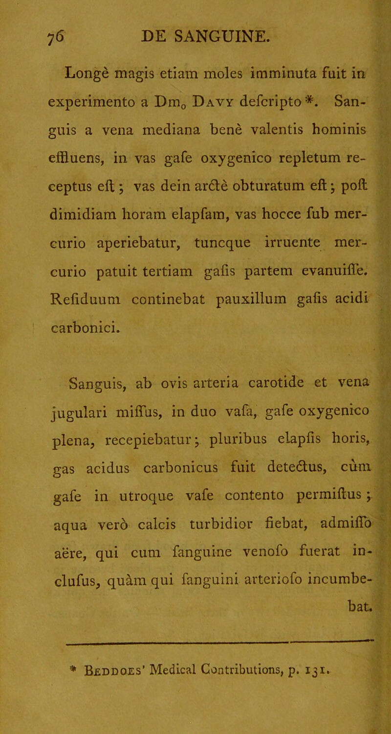 Longe magis etiam moles imminuta fuit in experimento a Dmo Davy defcripto*. San- guis a vena mediana bene valentis hominis effluens, in vas gafe oxygenico repletum re- ceptus eft ; vas dein ar6te obturatum eft j pofl dimidiam horam elapfara, vas hocee fub mer- curio aperiebatur, tuncque irruente mer- curio patuit tertiam gafis partem evanuiffe. Refiduuni continebat pauxillum gafis acidi carbonici. Sanguis, ab ovis arteria carotide et vena jugulari milTus, in duo vafa, gafe oxygenico plena, recepiebatur j pluribus elapfis horis, gas acidus carbonicus fuit detedtus, cum gafe in utroque vafe contento permiftus; aqua ver6 calcis turbidior fiebat, admiflb aere, qui cum fanguine venofo fuerat in- clufus, qu^m qui fanguini arteriofo incumbe- bat. * Beddoes’ Medical Contributions, p. 131.