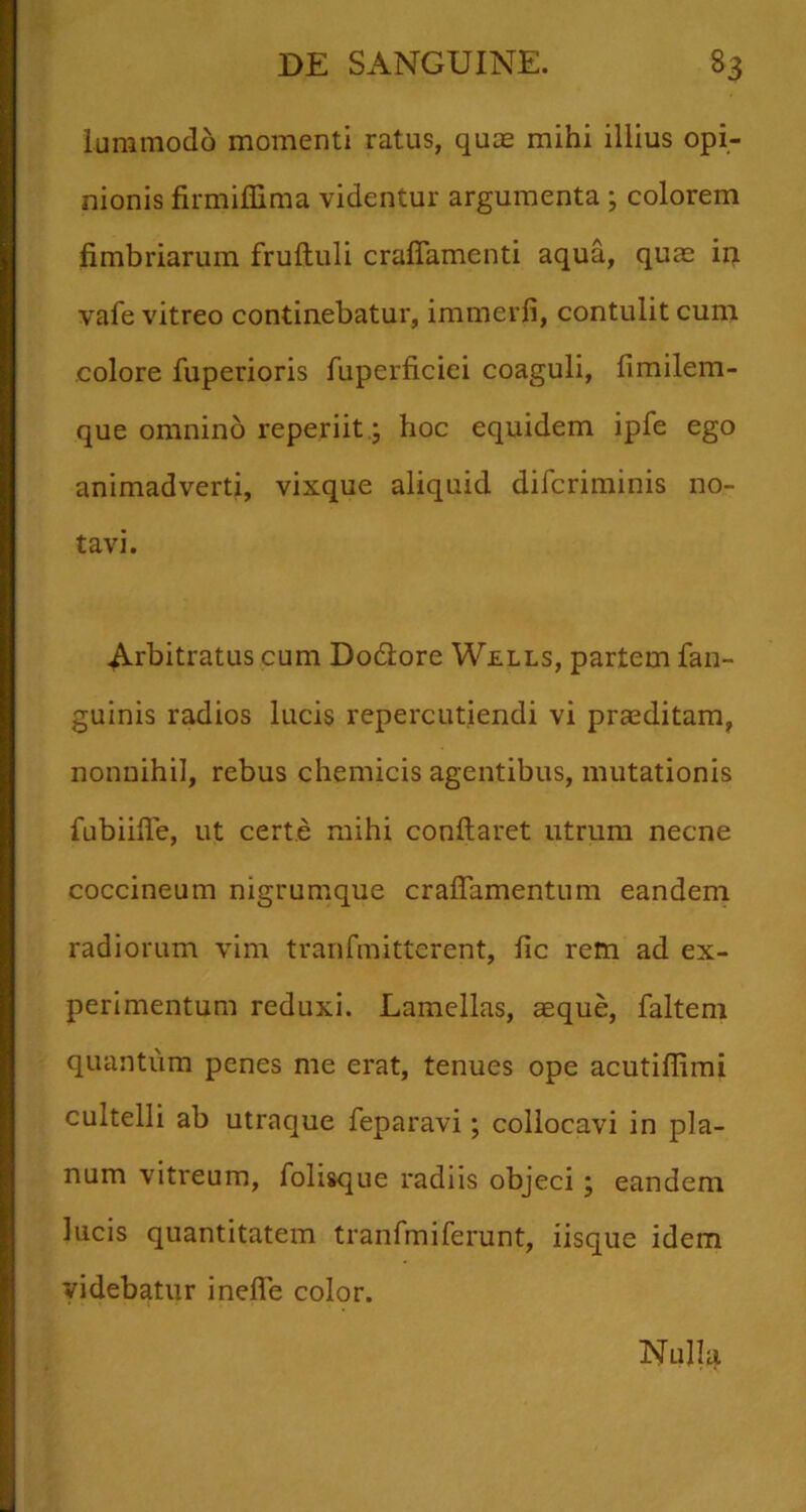 luramodo momenti ratus, quie mihi illius opi- nionis firmilGma videntur argumenta; colorem fimbriarum fruftuli craflamenti aqua, quas ip vafe vitreo continebatur, immerfi, contulit cum colore fuperioris fuperficiei coaguli, fimilem- que omnino reperiit.; hoc equidem ipfe ego animadverti, vixque aliquid difcriminis no- tavi. Arbitratus cum Dodore Wells, partem fan- guinis radios lucis repercutiendi vi praeditam, nonnihil, rebus chemicis agentibus, mutationis fubiifle, ut certe mihi conflaret utrum necne coccineum nigrumque craflamentum eandem radiorum vim tranfmitterent, fic rem ad ex- perimentum reduxi. Lamellas, aeque, faltem quantum penes me erat, tenues ope acutiflimi cultelli ab utraque feparavi; collocavi in pla- num vitreum, folisque radiis objeci; eandem lucis quantitatem tranfmiferunt, iisque idem videbatur inefle color. Nulla