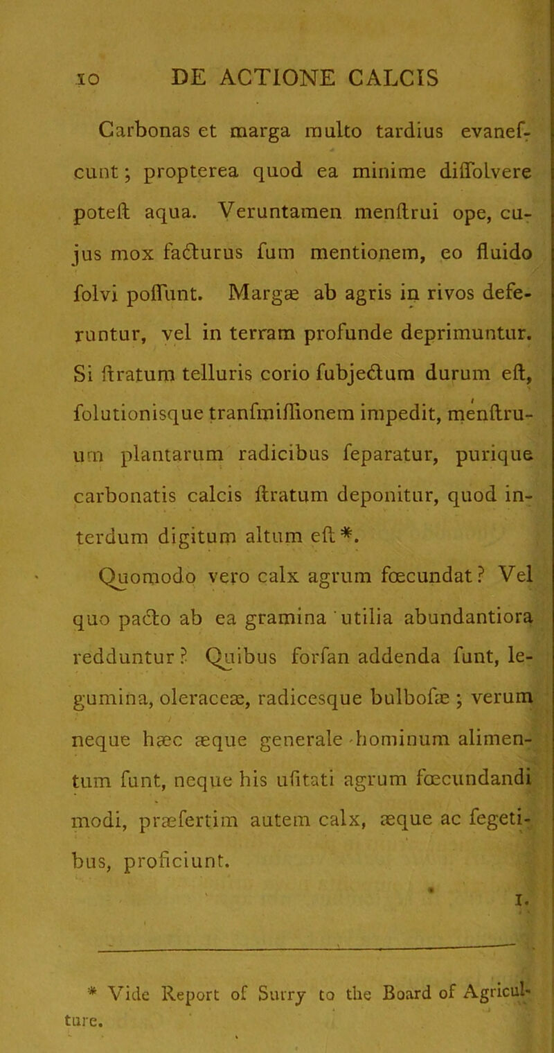 Carbonas et marga nrnlto tardius evanef- cunt; propterea quod ea minime diffoLvere poteft aqua. Veruntamen menftrui ope, cu- ijus mox fa&urus fum mentionem, eo fluido folvi poliunt. Margae ab agris in rivos defe- runtur, vel in terram profunde deprimuntur. Si Aratum telluris corio fubje&ura durum eft, folutionisque tranfrniflionem impedit, menftru- um plantarum radicibus feparatur, purique carbonatis calcis Aratum deponitur, quod in- terdum digitum altum eft*. Quomodo vero calx agrum foecundat? Vel quo pacto ab ea gramina 'utilia abundantiora redduntur ? Quibus forfan addenda funt, le- gumina, oleraceae, radicesque bulbofae ; verum neque haec aeque generale hominum alimen- tum funt, neque his ufitati agrum foecundandi modi, praefertim autem calx, aeque ac fegeti- bus, proficiunt. I. * Vide Report of Suiry to the Board of Agricul- ture.