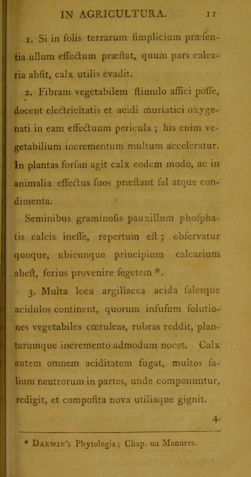 1. Si in folis terrarum iimplicium praefen- tia ullum effedum praedat, quum pars calca- ria abiit, calx utilis evadit. 2. Fibram vegetabilem Ili mulo affici polle, docent eledricitatis et acidi muriatici oxyge- nati in eam effeduum pericula ; his enim ve- getabilium incrementum multum acceleratur. In plantas forfan agit calx eodem modo, ac in animalia offeclus fuos praedant ial atque con- dimenta. Seminibus graminofis pauxillum phofpha- tis calcis inefie, repertum ed ; obfervatur quoque, ubicunque principium calcarium abed, ferius provenire fegetem *. 3. Multa loca: argillacea acida falesque acidulos continent, quorum infufum folutio- nes vegetabiles coeruleas, rubras reddit, plan- tarumque incremento admodum nocet. Galx autem omnem aciditatem fugat, multos Ta- lium neutrorum in partes, unde componuntur, redigit, et compodta nova utiliaque gignit. 4’ * Darwin’s Phytologia; Chap. oa Manares.