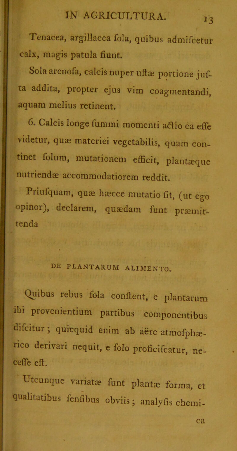 *3 Tenacea, argillacea fola, quibus admifcetur calx, magis patula fiunt. Sola arcnofa, calcis nuper uftae portione juf- ta addita, propter ejus vim coagmentandi, aquam melius retinent. 6. Calcis longe fummi momenti atfio ea efte videtui, quae materiei vegetabilis, quam con- tinet folum, mutationem efficit, plantaeque nutriendae accommodatiorem reddit. Pnufquam, quae haecce mutatio fit, (ut ego opinor), declarem, quaedam funt praemit- tenda DE PLANTARUM ALIMENTO. Quibus rebus fola confient, e plantarum ibi provenientium partibus componentibus difcitur ; quicquid enim ab aere atmofphae- rico derivari nequit, e folo proficifcatur, ne- cefie eft. Utcunque variat» funt piant» forma, et qualitatibus fenfibus obviis; analyfis chemi- ca