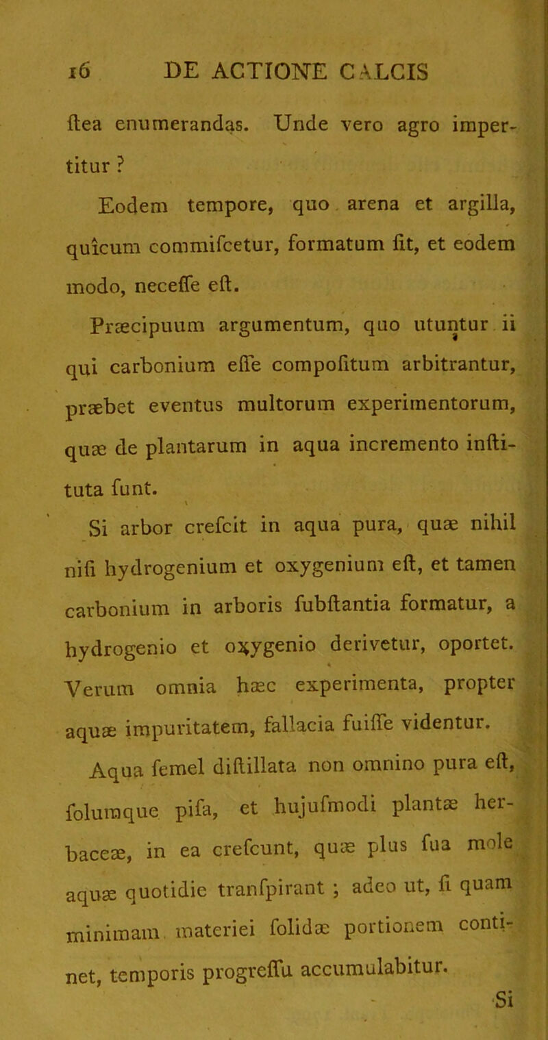 ftea enumerandas. Unde vero agro imper- titur ? Eodem tempore, quo arena et argilla, quicum commifcetur, formatum fit, et eodem modo, neceffe eft. Praecipuum argumentum, quo utuntur ii qui carbonium efte compolitum arbitrantur, prsebet eventus multorum experimentorum, quae de plantarum in aqua incremento infti- tuta funt. \ Si arbor crefcit in aqua pura, qua nihil nili hydrogenium et oxygenium eft, et tamen carbonium in arboris fubftantia formatur, a hydrogenio et o^ygenio derivetur, oportet. Verum omnia haec experimenta, propter aquae impuritatem, fallacia fuiffe videntur. Aqua femel diftillata non omnino pura eft, foluraque pifa, et hujufmodi plantae her- baceae, in ea crefcunt, quae plus fua mole aquae quotidie tranfpirant ; adeo ut, fi quam minimam materiei folidrn portionem conti- net, temporis progreffu accumulabitur. Si