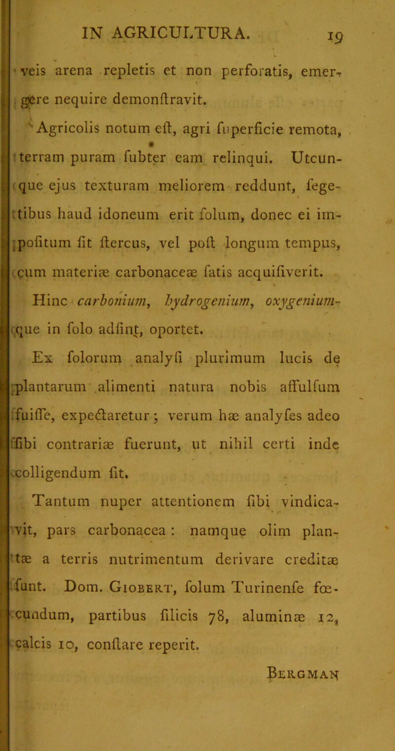 J9 veis arena repletis et non perforatis, emerT gsere nequire demonftravit. 'v Agricolis notum eiT, agri fuperficie remota, terram puram fubter eam relinqui. Utcun- Ique ejus texturam meliorem reddunt, Tege- tibus haud idoneum erit folum, donec ei im- pofitum fit ftercus, vel poli longum tempus, qum materiae carbonaceae fatis acquifiverit. Hinc carbonium, hydrogemum, oxygenium- ique in folo adfint, oportet. Ex folorum analyli plurimum lucis de plantarum alimenti natura nobis affulfum .fuifle, expedlaretur; verum hae analyfes adeo ,r,bi contrariae fuerunt, ut nihil certi inde ^colligendum fit. Tantum nuper attentionem flbi vindica- vit, pars carbonacea : namque olim plan- tae a terris nutrimentum derivare creditae funt. Dom. Giobert, folum Turinenfe foe- cundum, partibus filicis 78, aluminae 12, I calcis 10, conflare reperit. Bekgman