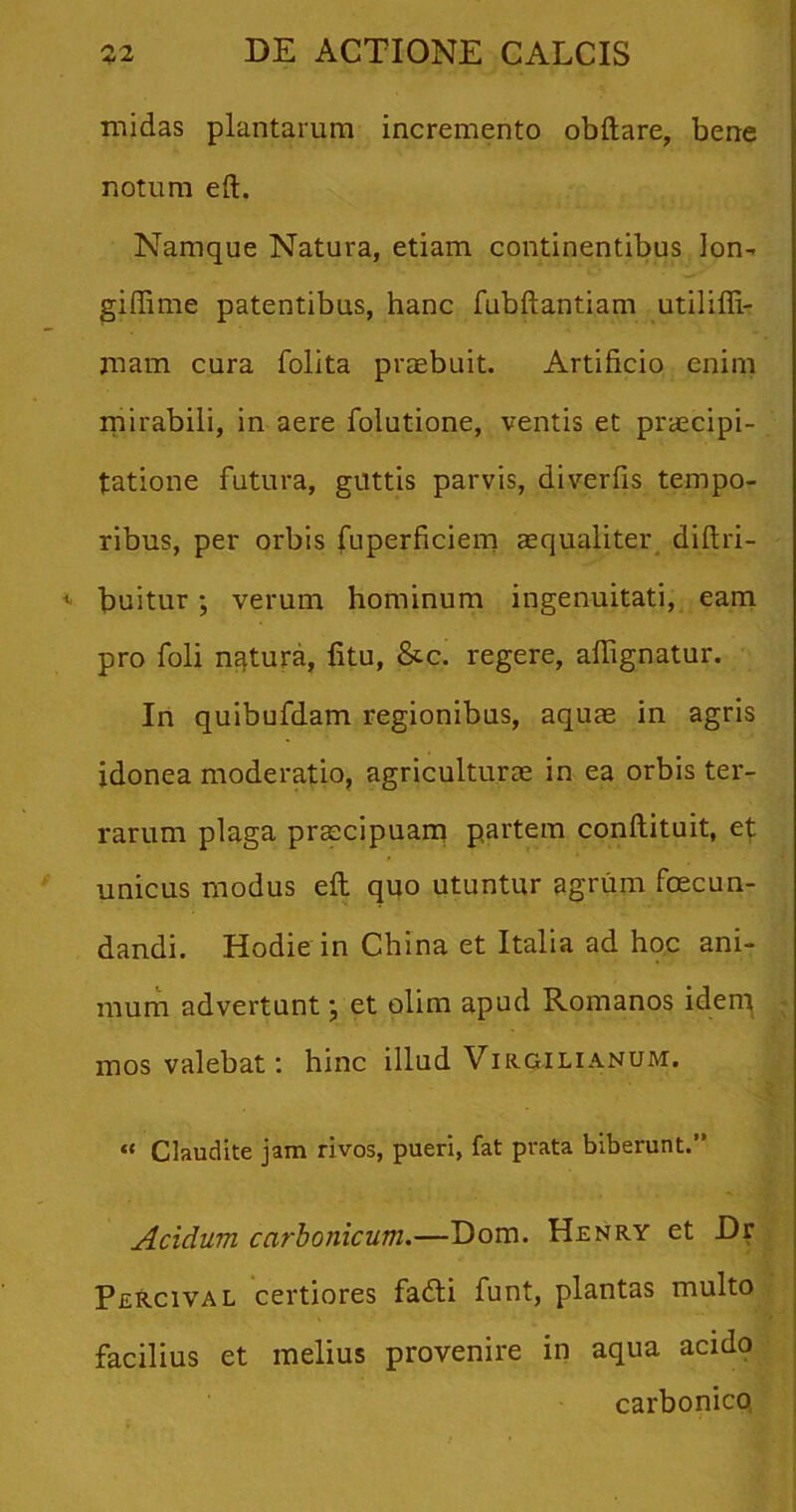 midas plantarum incremento obftare, bene notum eft. Namque Natura, etiam continentibus lon- giffime patentibus, hanc fubftantiam utilifli- jnam cura folita praebuit. Artificio enim mirabili, in aere folutione, ventis et praecipi- tatione futura, guttis parvis, diverfis tempo- ribus, per orbis fuperficiem aequaliter diftri- i' Suitur; verum hominum ingenuitati, eam pro foli natura, fitu, &c. regere, aflignatur. In quibufdam regionibus, aquae in agris idonea moderatio, agriculturae in ea orbis ter- rarum plaga praecipuam partem conftituit, et unicus modus eft quo utuntur agrum fecun- dandi. Hodie in China et Italia ad hoc ani- mum advertunt \ et olim apud Romanos idem mos valebat: hinc illud Virgilianum. “ Claudite jam rivos, pueri, fat prata biberunt.” Acidum carbonicum.—Dom. Henry et Dr Percival certiores fadti funt, plantas multo facilius et melius provenire in aqua acido carbonico