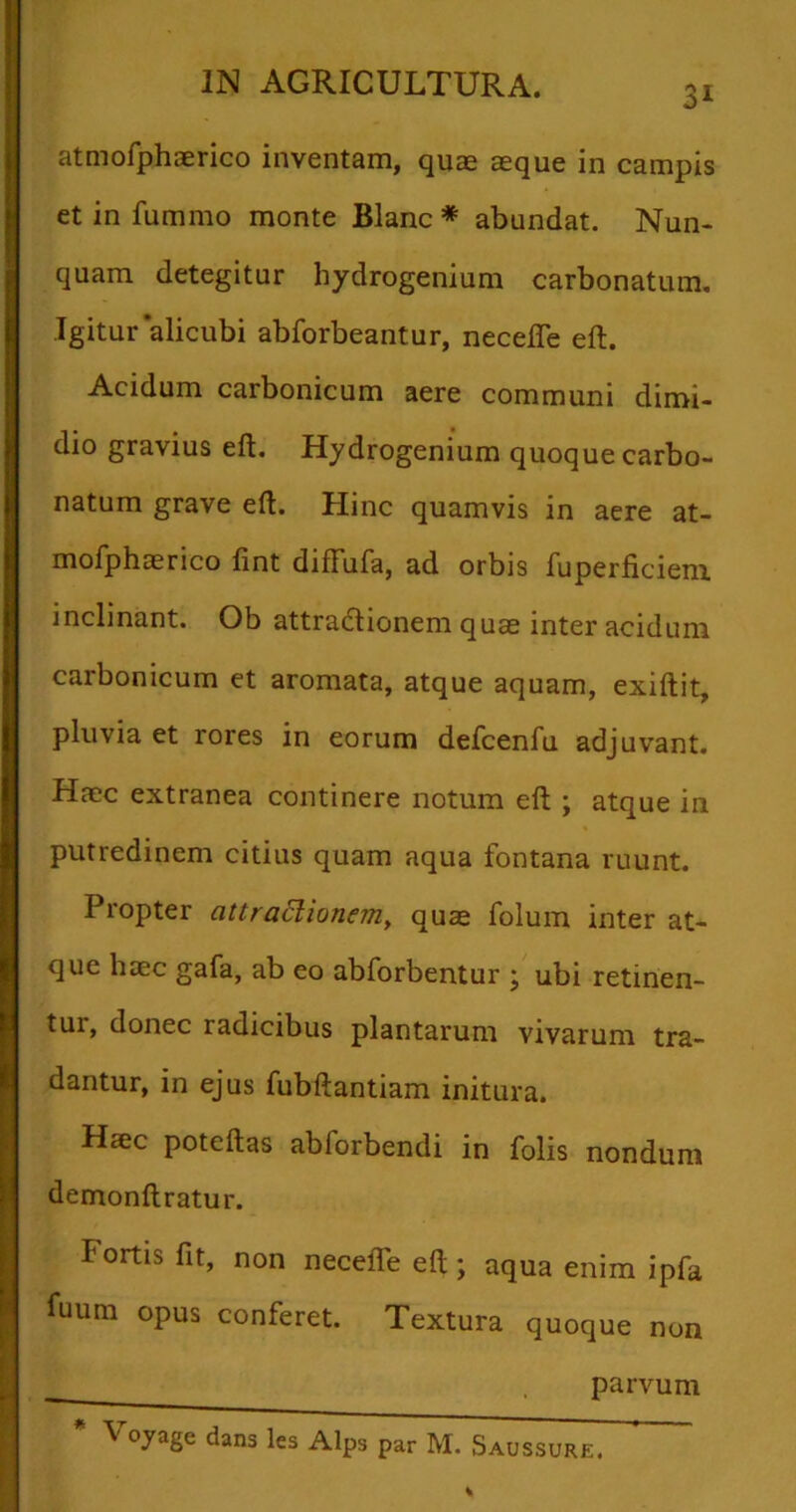 3i atmofphaerico inventam, quae aeque in campis et in fummo monte Blanc * abundat. Nun- quam detegitur hydrogenium carbonatum. Igitur'alicubi abforbeantur, necefle eft. Acidum carbonicum aere communi dimi- dio gravius eft. Hydrogenium quoque carbo- natum grave eft. Hinc quamvis in aere at- mofphaerico fint difFufa, ad orbis fuperficiem. inclinant. Ob attradlionem quae inter acidum carbonicum et aromata, atque aquam, exiftit, pluvia et rores in eorum defcenfu adjuvant. Haec extranea continere notum eft ; atque in putredinem citius quam aqua fontana ruunt. Propter attraclionem, quae folum inter at- que haec gafa, ab eo abforbentur ; ubi retinen- tur, donec radicibus plantarum vivarum tra- dantur, in ejus fubftantiam initura. Haec poteftas ablorbendi in folis nondum demonftratur. Fortis fit, non necefle eft; aqua enim ipfa fuum opus conferet. Textura quoque non parvum * Voyage dans les Alps par M. Saussure.