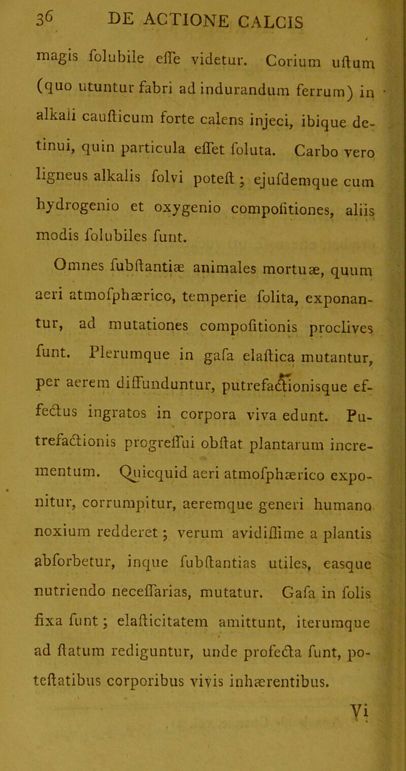 magis folubile effe videtur. Corium uftum (quo utuntur fabri ad indurandum ferrum) in alkaii cauflicum forte calens injeci, ibique de- tinui, quin particula efTet foluta. Carbo vero ligneus alkalis folvi poteft ; ejufdemque cum hydrogenio et oxygenio compolitiones, aliis; modis folubiles furit. Omnes fubflantiae animales mortuae, quum aeri atmofphaerico, temperie folita, exponan- tur, ad mutationes compofitionis proclives funt. Plerumque in gafa elaftica mutantur, per aerem diffunduntur, putrefai^tionisque ef- fectus ingratos in corpora viva edunt. Pu- trefactionis progreffui obltat plantarum incre- mentum. Quicquid aeri atmofphaerico expo- nitur, corrumpitur, aeremque generi humano noxium redderet; verum avidiffime a plantis abforbetur, inque fubftantias utiles, easque nutriendo neceffarias, mutatur. Gafa in folis fixa funt; elafticitatem amittunt, iterumque ad flatum rediguntur, unde profeda funt, po- teftatibus corporibus vivis inhaerentibus.