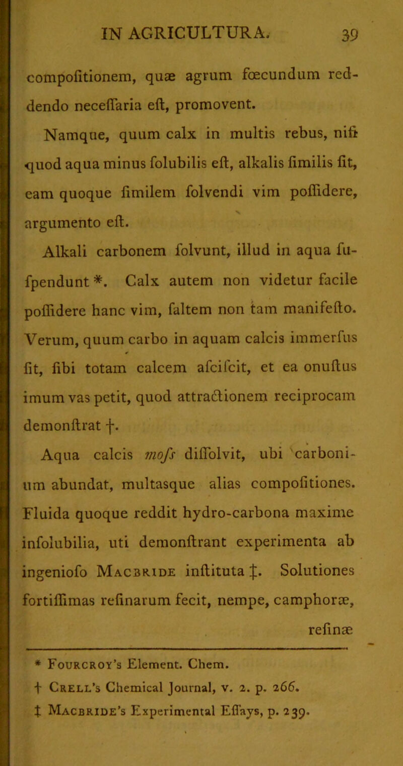 compofitionem, quas agrum foecundum red- dendo necefiaria eft, promovent. Namque, quum calx in multis rebus, nili quod aqua minus folubilis eft, alkalis fimilis fit, eam quoque fimilem folvendi vim poflidere, v argumento eft. Alkali carbonem folvunt, illud in aqua fu- fpendunt *. Calx autem non videtur facile poflidere hanc vim, faltem non tam manifefto. Verum, quum carbo in aquam calcis immerfus fit, fibi totam calcem afcifcit, et ea onuftus imum vas petit, quod attra&ionem reciprocam demonftrat Aqua calcis mofs difiolvit, ubi carboni- um abundat, multasque alias compofitiones. Fluida quoque reddit hydro-carbona maxime infolubilia, uti demonftrant experimenta ab ingeniofo Macbride inftituta J. Solutiones fortifiimas refinarum fecit, nempe, camphorce, refinae * Fourcroy’s Element. Chem. t Creli/s Chemical Journal, v. 2. p. 266. f Macbride’s Experimemal Eflays, p. 239.