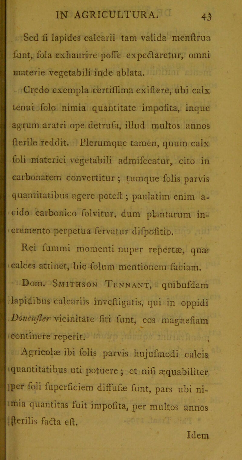 Sed fi lapides calcarii tam valida mcnflrua fant, fola exhaurire pofle expe&aretur, omni materie vegetabili inde ablata. Credo exempla certiflima exiltere, ubi calx tenui folo nimia quantitate impolita, inque agrum aratri ope detrufa, illud multos annos Herile reddit. Plerumque tamen, quum calx foli materiei vegetabili admifceatur, cito in carbonatcm convertitur ; tumque folis parvis quantitatibus agere poteft • paulatim enim a- cido carbonico folvitur, dum plantarum in- cremento perpetua fervatur difpolitio. Rei fummi momenti nuper repertae, quae calces attinet, hic Colum mentionem faciam. Dom. Smithson Tennant, quibufdam lapidibus calcariis inveftigatis, qui in oppidi Donccifler vicinitate fiti funt, eos magnefiam continere reperit. Agricolae ibi folis parvis hujufmodi calcis quantitatibus uti potuere \ et nifi aequabiliter per foli fuperficiem diffufae funt, pars ubi ni- thia quantitas fuit impofita, per multos annos (lerilis facta e(t. Idem