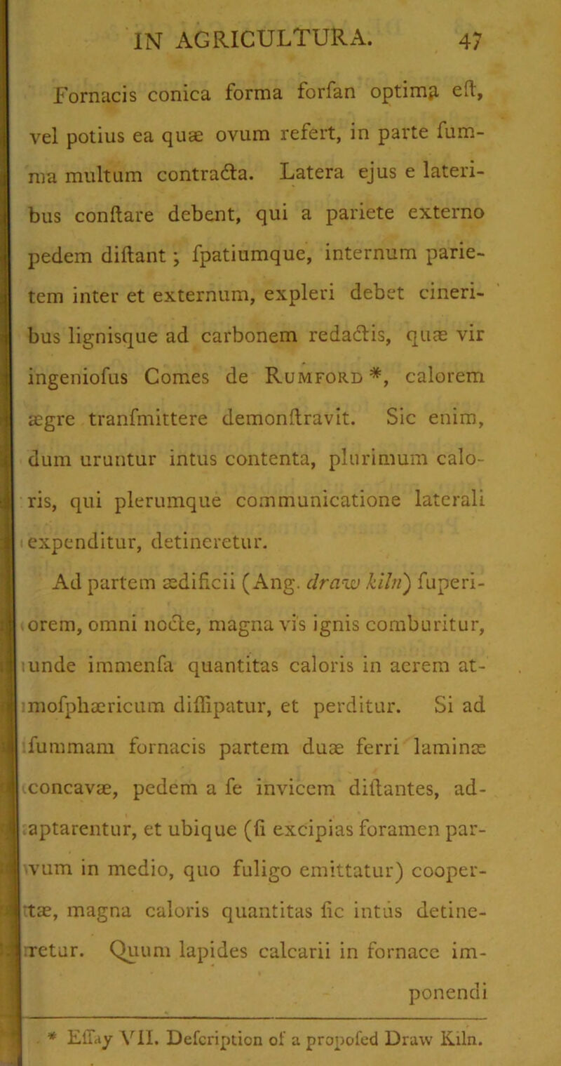 Fornacis conica forma forfan optimp, e(t, vel potius ea quae ovum refert, in parte fum- ma multum contra&a. Latera ejus e lateri- bus conflare debent, qui a pariete externo pedem diflant; fpatiumque, internum parie- tem inter et externum, expleri debet cineri- bus lignisque ad carbonem redadtis, quas vir ingeniofus Comes de Rumford *, calorem asgre tranfmittere demonflravit. Sic enim, dum uruntur intus contenta, plurimum calo- ris, qui plerumque communicatione laterali expenditur, detineretur. Ad partem aedificii (Ang. draw kiln') fuperi- orem, omni nocte, magna vis ignis comburitur, :unde immenfa quantitas caloris in acrem at- imofphaericum diffipatur, et perditur. Si ad fummam fornacis partem duae ferri laminae (concavae, pedem a fe invicem diftantes, ad- aptarentur, et ubique (fi excipias foramen par- 'vum in medio, quo fuligo emittatur) cooper- tas, magna caloris quantitas fic intus detine- rretur. Quum lapides calcarii in fornace im- ponendi * Effay VII, Defcription of a propofed Draw Kiln.