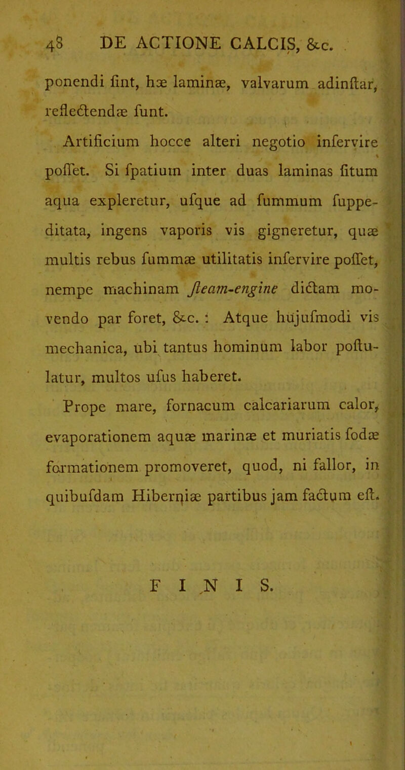 43 DE ACTIONE CALCIS, &c. ponendi fint, hae laminae, valvarum adinftar, refiedendae funt. t ■ Artificium hocce alteri negotio infervire - . * pofiet. Si fpatiuin inter duas laminas fitum aqua expleretur, ufque ad fummum fuppe- ditata, ingens vaporis vis gigneretur, quae multis rebus fummae utilitatis infervire pofiet, nempe machinam Jlecnn-engine didam mo- vendo par foret, &c. : Atque hujufmodi vis mechanica, ubi tantus hominum labor poftu- latur, multos ufus haberet. Prope mare, fornacum calcariarum calor, evaporationem aquae marinae et muriatis fodae formationem promoveret, quod, ni fallor, in i quibufdam Hiberqiae partibus jam facium efi. F INIS.