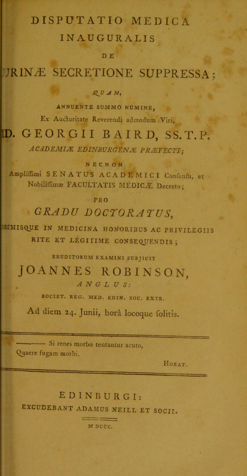 IN AUGURALIS D E JR1NAE SECRETIONE SUPPRESSA; A M, ANNUENTE SUMMO NUMINE, Ex Auctoritate Reverendi admodum Viri, [D. GEORGII BAIRD, SS.T.P. ACADEMIAE EDINBURGENJE PRAEFECTI; N E C N O N Ampliffirai SENATUS ACADEMICI Confenfu, et Nobiliflimas FACULTATIS MEDIOS Decreto; PRO GRADU DOCTORATUS, UHMISQUE IN MEDICINA HONORIBUS AC PRIVILEGIIS RITE ET LEGITIME CONSEQUENDIS; ERUDITORUM EXAMINI SUBJICIT JOANNES ROBINSON, A N G L U S: SOCIET. REG. MED. EDIN. SOC. EXTR. Ad diem 24. Junii, hora locoque folitis. Si renes morbo lentantur acuto, Quaere fugam morbi. Horat. E D I N B U R G I: excudebant adamus neill et socii. M DCCC.