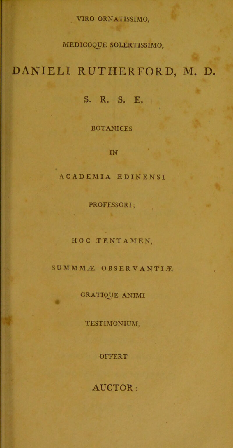 VIRO ORNATISSIMO, MEDICOQUE SOLERTISSIMO, DANIELI RUTHERFORD, M. D S. R. S. E. BOTANICES IN ACADEMIA EDINENSI PROFESSORI; HOC TENTAMEN, SUMMMJE OBSERVANTIA GRATIQUE ANIMI # TESTIMONIUM, OFFERT