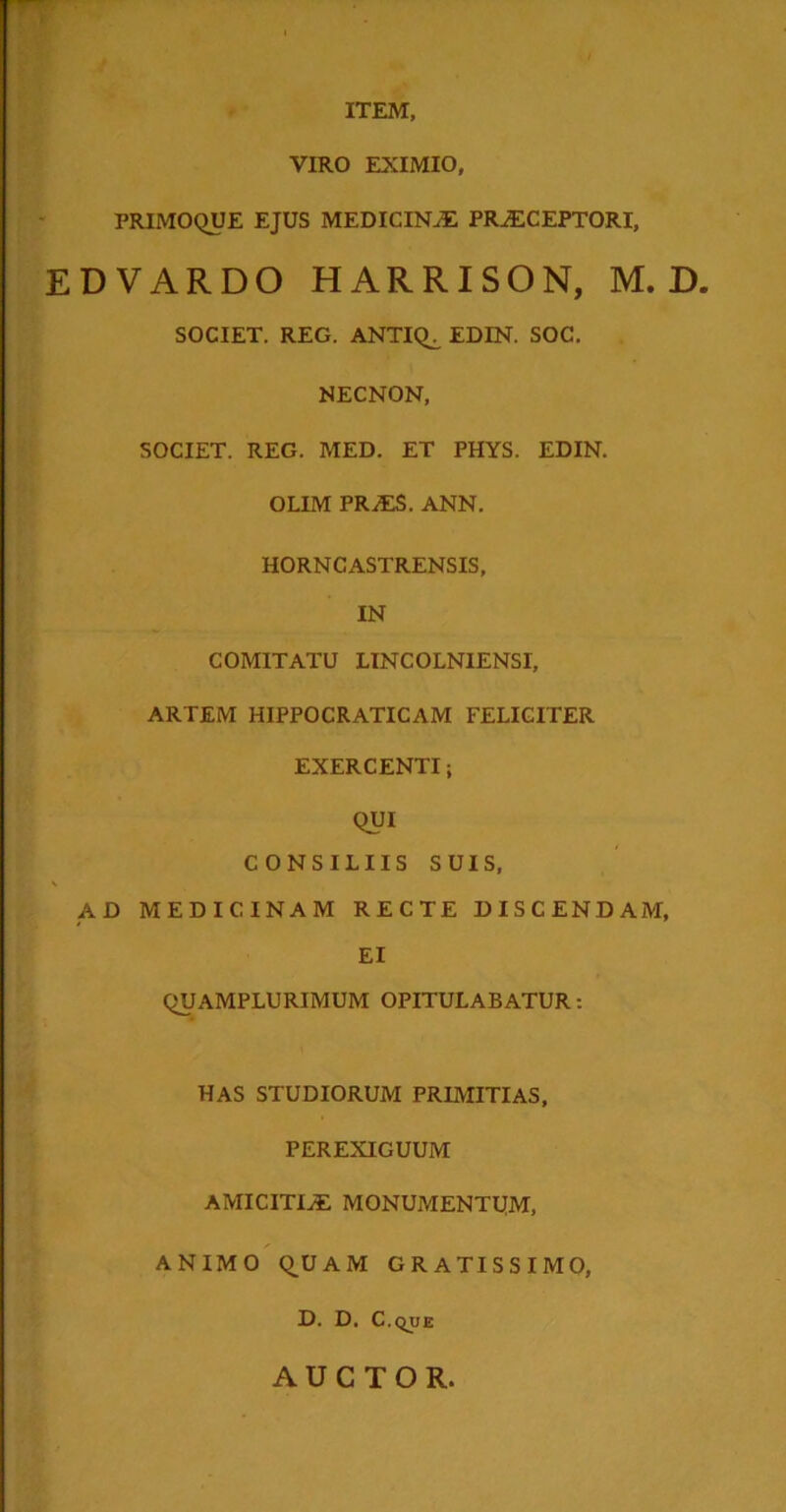 ITEM, VIRO EXIMIO, PRIMOQUE EJUS MEDICINaE PRAECEPTORI, EDVARDO HARRISON, M. D. SOCIET. REG. ANTIQ^ EDIN. SOC, NECNON, SOCIET. REG. MED. ET PHYS. EDIN. OLIM PRaES. ANN. HORNCASTRENSIS, IN COMITATU LINCOLNIENSI, ARTEM HIPPOCRATICAM FELICITER EXERCENTI; QUI CONSILIIS SUIS, AD MEDICINAM RECTE DISCENDAM, EI QUAMPLURIMUM OPITULABATUR: HAS STUDIORUM PRIMITIAS, PEREXIGUUM AMICITIAE MONUMENTUM, ANIMO QUAM GRATISSIMO, D. D. C.que AUCTOR.