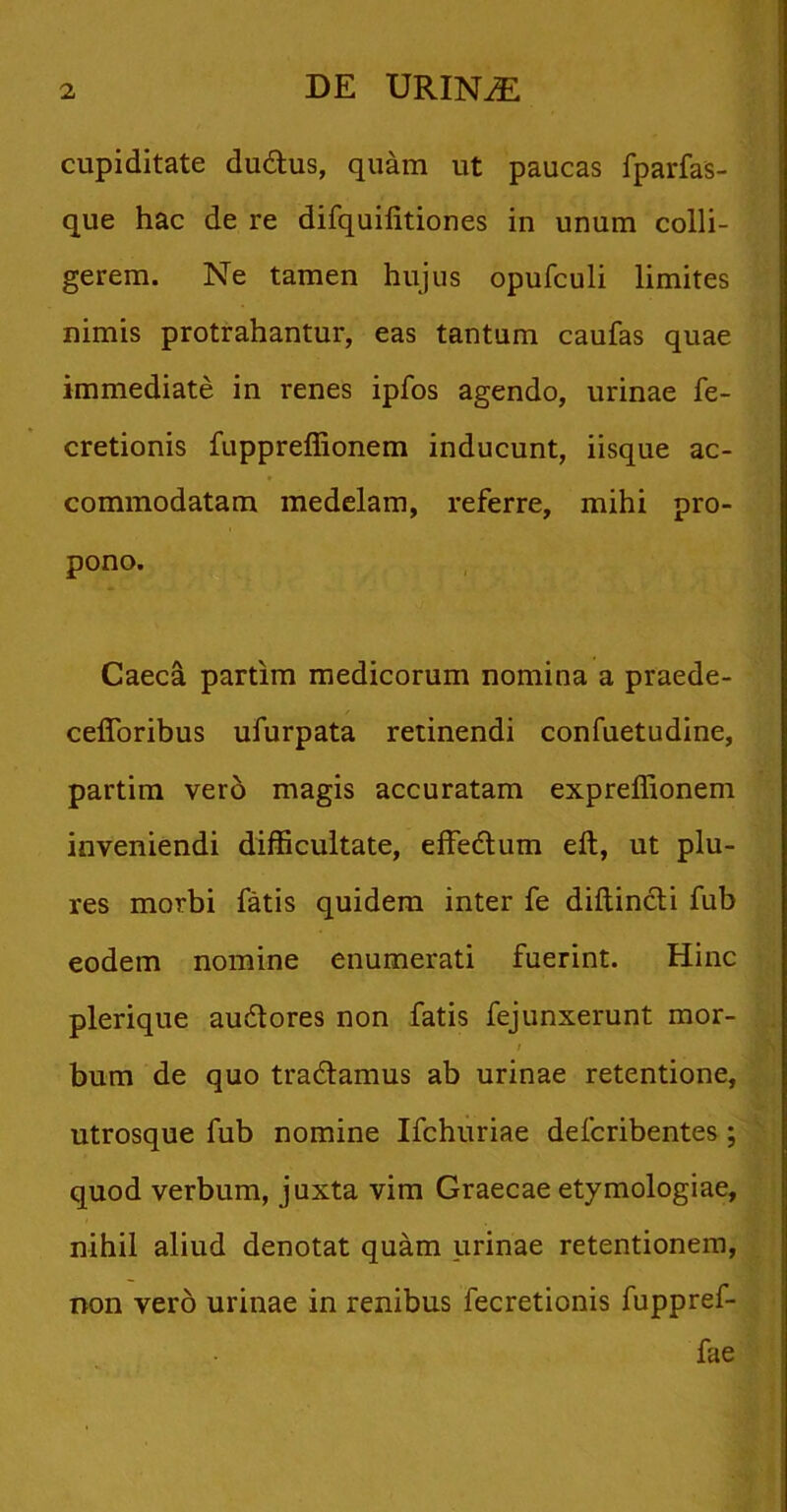 cupiditate du&us, quam ut paucas fparfas- que hac de re difquifitiones in unum colli- gerem. Ne tamen hujus opufculi limites nimis protrahantur, eas tantum caufas quae immediate in renes ipfos agendo, urinae fe- cretionis fuppreffionem inducunt, iisque ac- commodatam medelam, referre, mihi pro- pono. Caeca partim medicorum nomina a praede- cefforibus ufurpata retinendi confuetudine, partim vero magis accuratam expreffionem inveniendi difficultate, effedum eft, ut plu- res morbi fatis quidem inter fe diftincti fub eodem nomine enumerati fuerint. Hinc plerique audores non fatis fejunxerunt mor- / bum de quo tradamus ab urinae retentione, utrosque fub nomine Ifchuriae defcribentes ; quod verbum, juxta vim Graecae etymologiae, nihil aliud denotat quam urinae retentionem, non vero urinae in renibus fecretionis fuppref- fae