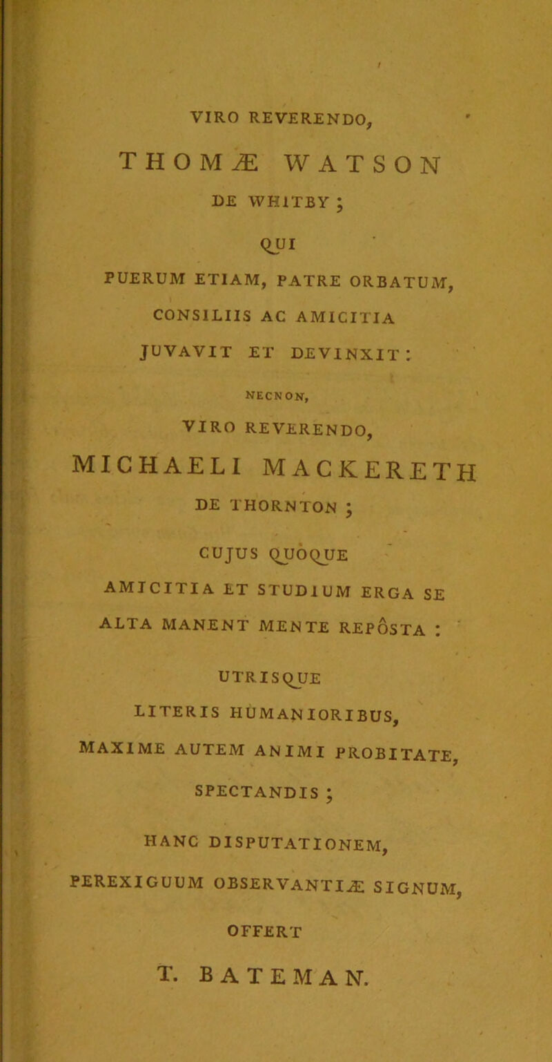 VIRO REVERENDO, thomi watson de whitby ; Qui PUERUM ETIAM, PATRE ORBATUM, CONSILIIS AC AMICITIA JUVAVIT ET devinxit: necnon, VIRO REVERENDO, MICHAELI MACKERETH DE THORNTON ; CUJUS QUOQUE AMICITIA ET STUDIUM ERGA SE ALTA MANENT MENTE REPOSTA : UTRISQJJE LITERIS HUMANIORIBUS, MAXIME AUTEM ANIMI PROBITATE, SPECTANDIS ; HANC DISPUTATIONEM, PEREXIGUUM OBSERVANTIAE SIGNUM, OFFERT T. BATEMAN.