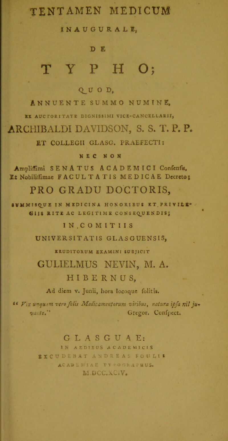 tentamen medicum INAUGURALI, D E TYPHO; Q_U O D, ANNUENTE SUMMO NUMINE, EX AUCTORITATE DIGNISSIMI VICE-CANCELLARII, ARCHIBALDI DAVIDSON, S. S. T. P. P. ET COLLEGII GLASG. PRAEFECTI: NEC NON Ampliflimi SENATUS ACADEMICI Confenfa. Et NobililGmae FACULTATIS MEDICAE Decreto; PRO GRADU DOCTORIS, SVMMISQUE IN MEDICINA HONORIBUS ET.PRIVIlf «JUS RITE AC LEGITIME C O N S EQ_U E N D I S J I N . C O M I T I I S UNIVERSITATIS GLASGUENSIS, ERUDITORUM EXAMINI SUBJICIT GULIELMUS NEVIN, M. A. HIBERNUS, Ad diem v. Junii, hora Iocoque Politis. “ Vix uvqw.m vero folis Medicamentorum viribus, natura ipfa nil ju* vai.te. Gregor. Confpecc. GLASGUAE: IN AEDIBUS ACADEMICIS SICOBE8AT ANDRUAS FOULII AC AD li M I A E T V i' O r, K A I' U US. M.DCC.lvCiV.